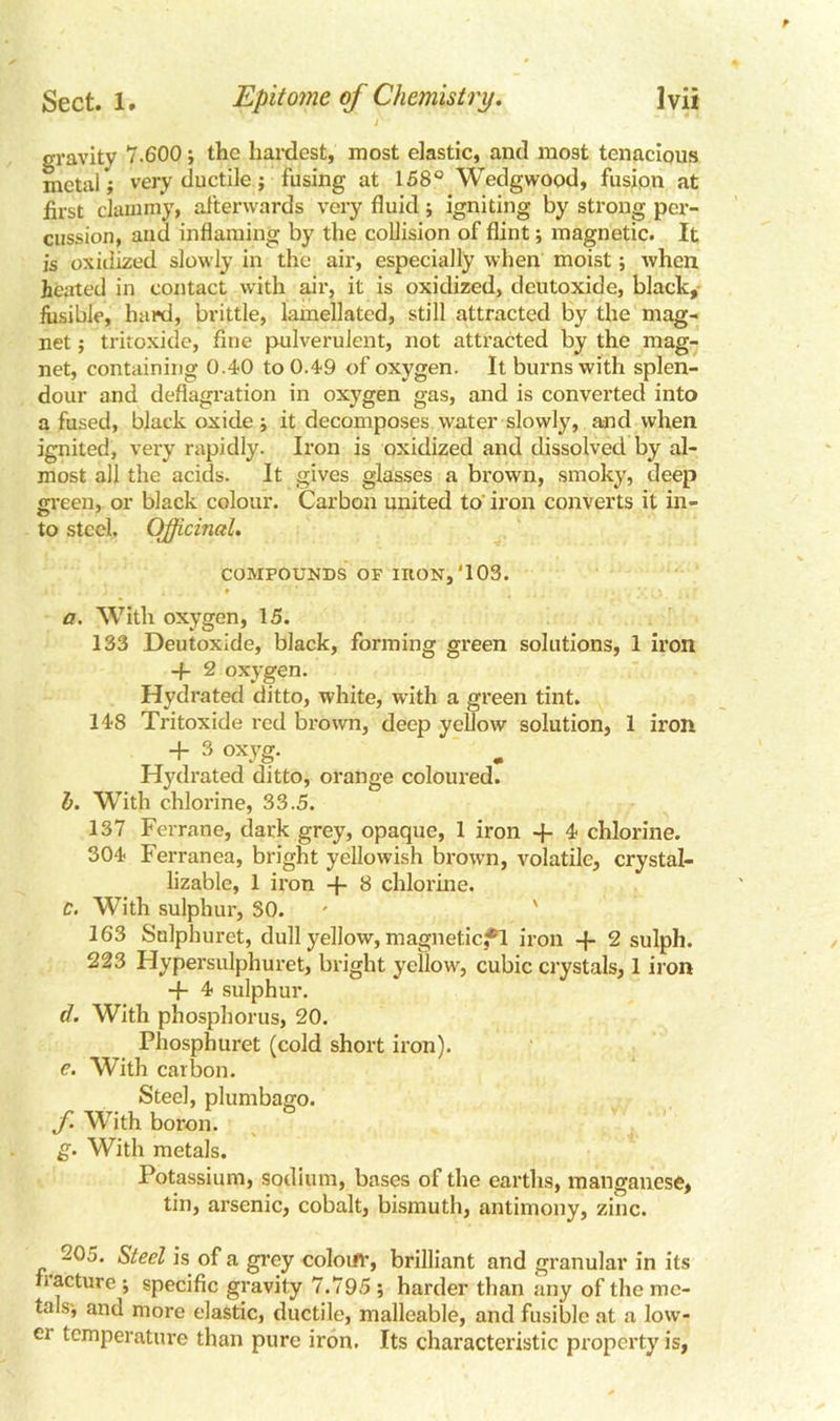 gravity 7.600; the hardest, most elastic, and most tenacious metal; very ductile; fusing at 158° Wedgwood, fusion at first clammy, afterwards very fluid; igniting by strong per- cussion, and inflaming by the collision of flint; magnetic. It is oxidized slowly in the air, especially when moist; when heated in contact with air, it is oxidized, deutoxide, black, fusible, hard, brittle, lamellated, still attracted by the mag- net ; tritoxide, fine pulverulent, not attracted by the mag- net, containing 0.40 to 0.49 of oxygen. It burns with splen- dour and deflagration in oxygen gas, and is converted into a fused, black oxide ; it decomposes water slowly, and when ignited, very rapidly. Iron is oxidized and dissolved by al- most all the acids. It gives glasses a brown, smoky, deep green, or black colour. Carbon united to iron converts it in- to steel. Officinal. COMPOUNDS OF IRON, ‘103. a. With oxygen, 15. 133 Deutoxide, black, forming green solutions, 1 iron -f- 2 oxygen. Hydrated ditto, white, with a green tint. 148 Tritoxide red brown, deep yellow solution, 1 iron + 3 °xyg- Hydrated ditto, orange coloured. h. With chlorine, 33.5. 137 Ferrane, dark grey, opaque, 1 iron -f 4 chlorine. 304 Ferranea, bright yellowish brown, volatile, crystal- lizable, 1 iron -f 8 chlorine. C. With sulphur, SO. 163 Sulpburet, dull yellow, magneticfl iron -f 2 sulph. 223 Hypersulphuret, bright yellow, cubic crystals, 1 iron + 4 sulphur. d. With phosphorus, 20. Phosphuret (cold short iron). c. With carbon. Steel, plumbago. f. With boron. g. With metals. Potassium, sodium, bases of the earths, manganese, tin, arsenic, cobalt, bismuth, antimony, zinc. 205. Steel is of a grey colour, brilliant and granular in its fracture ; specific gravity 7.795 ; harder than any of the me- tals-, and more elastic, ductile, malleable, and fusible at a low- ei temperature than pure iron. Its characteristic property is,