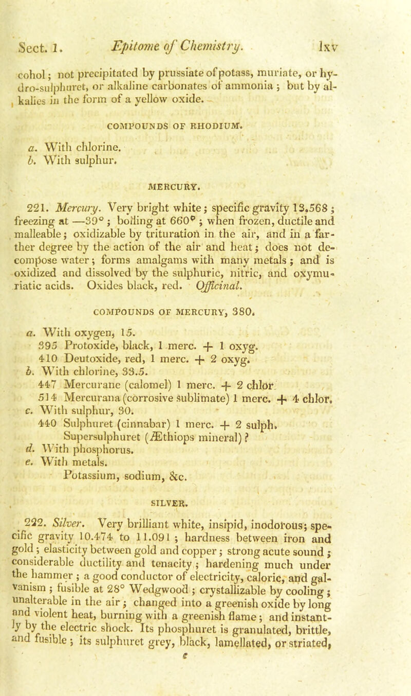 cohol; not precipitated by prussiate of potass, muriate, or hy- dro-sulphuret, or alkaline carbonates of ammonia ; but by al- , kalies in the form of a yellow oxide. - COMPOUNDS OF RHODIUM. a. With chlorine. b. With sulphur. MERCURY. 221. Mercury. Very bright white; specific gravity 13.568 ; freezing at —39° ; boiling at 660° ; when frozen, ductile and malleable; oxidizable by trituration in the air, and in a far- ther degree by the action of the air and heat; does not de- compose water; forms amalgams with many metals; and is oxidized and dissolved by the sulphuric, nitric, and oxymu- riatic acids. Oxides black, red. Officinal. COMPOUNDS OF MERCURY, 380. a. With oxygen, 15. 395 Protoxide, black, 1 mere, -f- 1 oxyg. 410 Deutoxide, red, 1 mere. + 2 oxyg. b. With chlorine, 33.5. 447 Mercuranc (calomel) 1 mere, -f- 2 chlor 514 Mercurana (corrosive sublimate) 1 mere. + 4 chlor, c. With sulphur, 30. 440 Sulphuret (cinnabar) 1 mere. + 2 sulph. Supersulphuret (iEthiops mineral) ? d. With phosphorus. e. With metals. Potassium, sodium, &c. SILVER. 222. Silver. Very brilliant white, insipid, inodorous; spe- cific gravity 10.474 to 11.091 ; hardness between iron and gold elasticity between gold and copper; strong acute sound ; considerable ductility and tenacity ; hardening much under the hammer ; a good conductor of electricity, caloric, and gal- vanism ; fusible at 28° Wedgwood ; crystallizable by cooling; unalterable in the air; changed into a greenish oxide by long nnd violent heat, burning with a greenish flame; and instant- Jy by the electric shock. Its phosphuret is granulated, brittle, and fusible; its sulphuret grey, black, lamellated, or striated,