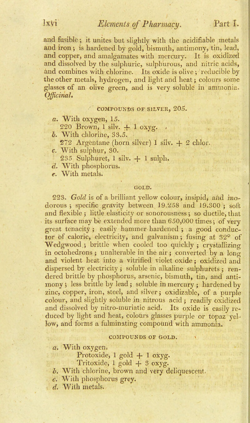 and fusible; it unites but slightly with the acidifiable metals and iron; is hardened by gold, bismuth, antimony, tin, lead, and copper, and amalgamates with mercury. It is oxidized and dissolved by the sulphuric, sulphurous, and nitric acids, and combines with chlorine. Its oxide is olive; reducible by the other metals, hydrogen, and light and heat; colours some glasses of an olive green, and is very soluble in ammonia. Officinal. COMPOUNDS OF SILVER, 205. a. With oxygen, 15. 220 Brown, 1 silv. -f- 1 oxyg. . b. With chlorine, 33.5. 272 Argentane (horn silver) 1 silv. + 2 chlor. c. With sulphur, 30. 235 Sulphuret, 1 silv. -f- 1 sulph. d. With phosphorus. e. With metals. GOLD. 223. Gold is of a brilliant yellow colour, insipid* and ino- dorous ; specific gravity between 19.258 and 19.300 ; soft and flexible ; little elasticity or sonorousness; so ductile, that its surface may be extended more than 650,000 times; of very great tenacity; easily hammer hardened ; a good conduc- tor of caloric, electricity, and galvanism; fusing at 32° of Wedgwood ; britde when cooled too quickly ; crystallizing in octohedrons ; unalterable in the air; converted by a long and violent heat into a vitrified violet oxide; oxidized and dispersed by electricity ; soluble in alkaline sulphurets ; ren- dered brittle by phosphorus, arsenic, bismuth, tin, and anti- mony ; less brittle by lead; soluble in mercury ; hardened by zinc, copper, iron, steel, and silver; oxidizable, of a purple colour, and slightly soluble in nitrous acid ; readily oxidized and dissolved by nitro-muriatic acid. Its oxide is easily re* duced by light and heat, colours glasses purple or topaz' yel- low, and forms a fulminating compound with ammonia. COMPOUNDS OF GOLD. > a. With oxygen. Protoxide, 1 gold -f- 1 oxyg. Tritoxide, 1 gold + 3 oxyg. b. With chlorine, brown and very deliquescent. c. With phosphorus grey. d. With metals.