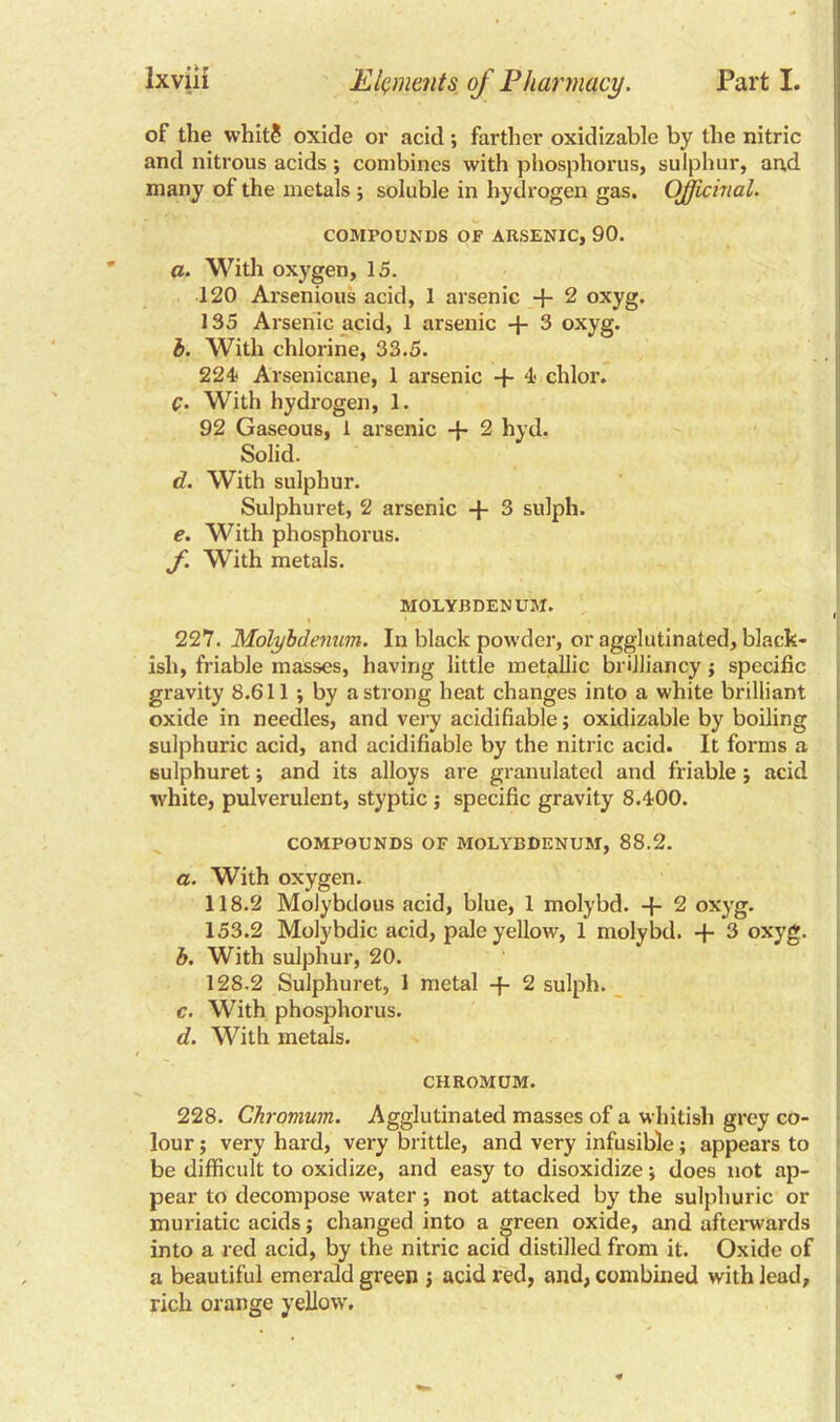 of the whit? oxide or acid *, farther oxidizable by the nitric and nitrous acids ; combines with phosphorus, sulphur, and many of the metals ; soluble in hydrogen gas. Officinal. COMPOUNDS OF ARSENIC, 90. a. With oxygen, 15. 120 Arsenious acid, 1 arsenic + 2 oxyg. 135 Arsenic acid, 1 arsenic + 3 oxyg. b. With chlorine, 33.5. 224 Arsenicane, 1 arsenic -f 4 chlor. C. With hydrogen, 1. 92 Gaseous, 1 arsenic 2 hyd. Solid. d. With sulphur. Sulphuret, 2 arsenic + 3 sulph. e. With phosphorus. f. With metals. MOLYBDENUM. 1 227. Molybdenum. In black powder, or agglutinated, black- ish, friable masses, having little metallic brilliancy; specific gravity 8.611 •, by a strong heat changes into a white brilliant oxide in needles, and very acidifiable; oxidizable by boiling sulphuric acid, and acidifiable by the nitric acid. It forms a sulphuret; and its alloys are granulated and friable j acid white, pulverulent, styptic ; specific gravity 8.400. COMPOUNDS OF MOLYBDENUM, 88.2. a. With oxygen. 118.2 Molybdous acid, blue, 1 molybd. -f- 2 oxyg. 153.2 Molybdic acid, pale yellow, 1 molvbd. + 3 oxyg. b. With sulphur, 20. 128.2 Sulphuret, 1 metal -f- 2 sulph. c. With phosphorus. d. With metals. CHROMUM. 228. Chromum. Agglutinated masses of a whitish grey co- lour ; very hard, very brittle, and very infusible; appears to be difficult to oxidize, and easy to disoxidize; does not ap- pear to decompose water; not attacked by the sulphuric or muriatic acids $ changed into a green oxide, and afterwards into a red acid, by the nitric acid distilled from it. Oxide of a beautiful emerald green ; acid red, and, combined with lead, rich orange yellow.