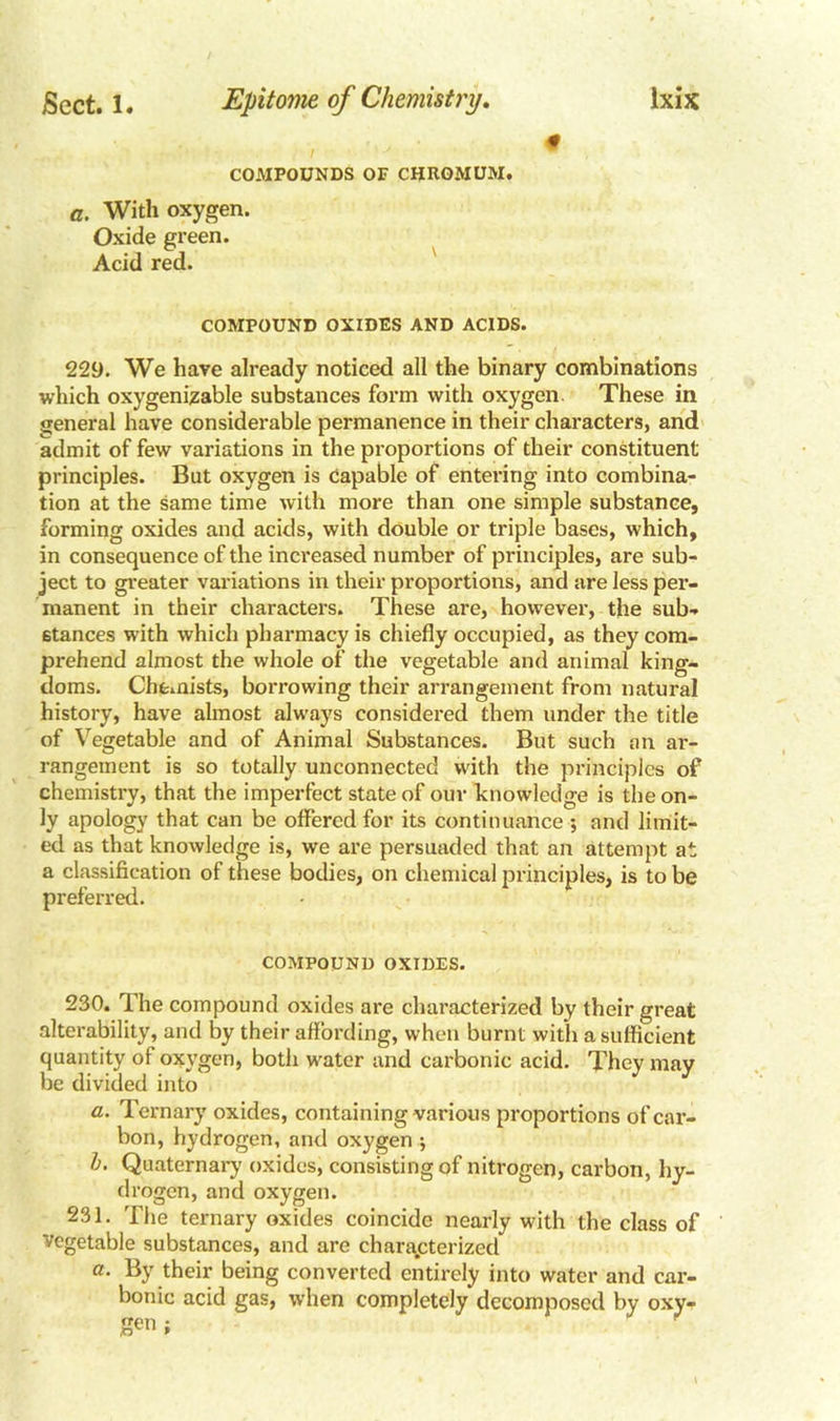 0 COMPOUNDS OP CHROMUM. a. With oxygen. Oxide green. Acid red. COMPOUND OXIDES AND ACIDS. 229. We have already noticed all the binary combinations which oxygenizable substances form with oxygen. These in general have considerable permanence in their characters, and admit of few variations in the proportions of their constituent principles. But oxygen is Capable of entering into combina- tion at the same time with more than one simple substance, forming oxides and acids, with double or triple bases, which, in consequence of the increased number of principles, are sub- ject to greater variations in their proportions, and are less per- manent in their characters. These are, however, the sub- stances with which pharmacy is chiefly occupied, as they com- prehend almost the whole of the vegetable and animal king- doms. Chemists, borrowing their arrangement from natural history, have almost always considered them under the title of Vegetable and of Animal Substances. But such an ar- rangement is so totally unconnected with the principles of chemistry, that the imperfect state of our knowledge is the on- ly apology that can be offered for its continuance *, and limit- ed as that knowledge is, we are persuaded that an attempt at a classification of these bodies, on chemical principles, is to be preferred. COMPOUND OXIDES. 230. The compound oxides are characterized by their great alterability, and by their affording, when burnt with a sufficient quantity of oxygen, both water and carbonic acid. They may be divided into a. Ternary oxides, containing various proportions of car- bon, hydrogen, and oxygen ; b. Quaternary oxides, consisting of nitrogen, carbon, hy- drogen, and oxygen. 231. The ternary oxides coincide nearly with the class of vegetable substances, and are characterized a. By their being converted entirely into water and car- bonic acid gas, when completely decomposed by oxy- gen ;