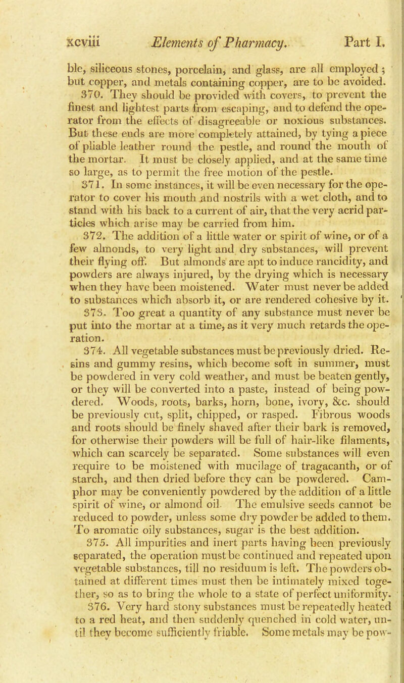 ble, siliceous stones, porcelain, and glass, arc all employed ; but copper, and metals containing copper, are to be avoided. 370. They should be provided with covers, to prevent the finest and lightest parts from escaping, and to defend the ope- rator from the effects of disagreeable or noxious substances. But- these ends are more completely attained, by tying apiece of pliable leather round the pestle, and round the mouth of the mortar. It must be closely applied, and at the same time so large, as to permit the free motion of the pestle. 371. In some instances, it will be even necessary for the ope- rator to cover his mouth and nostrils with a wet cloth, and to stand with his back to a current of air, that the very acrid par- ticles which arise may be carried from him. 372. The addition of a little water or spirit of wine, or of a few almonds, to very light and dry substances, will prevent their flying off. But almonds are apt to induce rancidity, and powders are always injured, by the drying which is necessary when they have been moistened. Water must never be added to substances which absorb it, or are rendered cohesive by it. ' 373. Too great a quantity of any substance must never be put into the mortar at a time, as it very much retards the ope- ration. 374. All vegetable substances must be previously dried. Re- sins and gummy resins, which become soft in summer, must be powdered in very cold weather, and must be beaten gently, or they will be converted into a paste, instead of being pow- dered. Woods, roots, barks, horn, bone, ivory, &c. should be previously cut, split, chipped, or l'asped. Fibrous woods and roots should be finely shaved after their bark is removed, for otherwise their powders will be full of hair-like filaments, which can scarcely be separated. Some substances will even require to be moistened with mucilage of tragacanth, or of starch, and then dried before they can be powdered. Cam- phor may be conveniently powdered by the addition of a little spirit of wine, or almond oil The emulsive seeds cannot be reduced to powder, unless some dry powder be added to them. To aromatic oily substances, sugar is the best addition. 375. All impurities and inert parts having been previously separated, the operation must be continued and repeated upon vegetable substances, till no residuum is left. The powders ob- tained at different times must then be intimately mixed toge- ther, so as to bring the whole to a state of perfect uniformity. 376. Very hard stony substances must be repeatedly heated to a red heat, and then suddenly quenched in cold water, un- til they become sufficiently friable. Some metals may be pow-