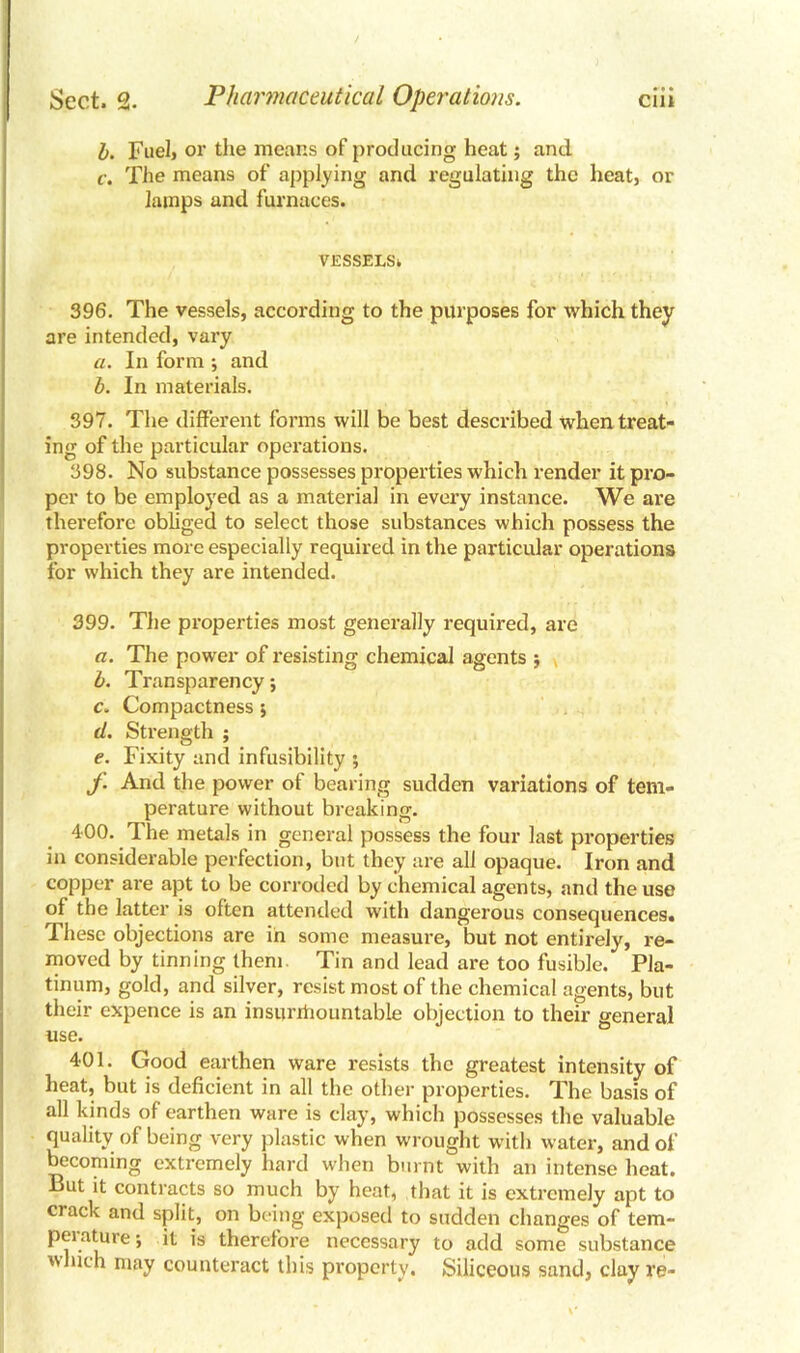 b. Fuel, or the means of producing heat; and c. The means of applying and regulating the heat, or lamps and furnaces. VESSELS^ 396. The vessels, according to the purposes for which they are intended, vary a. In form -, and b. In materials. 397. The different forms will be best described when treat- ing of the particular operations. 398. No substance possesses properties which render it pro- per to be employed as a material in every instance. We are therefore obliged to select those substances which possess the properties more especially required in the particular operations for which they are intended. 399. The properties most generally required, are a. The power of resisting chemical agents $ b. Transparency; c. Compactness 5 d. Strength ; e. Fixity and infusibility ; f. And the power of bearing sudden variations of tem- perature without breaking. 400. The metals in general possess the four last properties in considerable perfection, but they are all opaque. Iron and copper are apt to be corroded by chemical agents, and the use of the latter is often attended with dangerous consequences. These objections are in some measure, but not entirely, re- moved by tinning them Tin and lead are too fusible. Pla- tinum, gold, and silver, resist most of the chemical agents, but their expence is an insurmountable objection to their general use. 401. Good earthen ware resists the greatest intensity of heat, but is deficient in all the other properties. The basis of all kinds of earthen ware is clay, which possesses the valuable quality of being very plastic when wrought with water, and of becoming extremely hard when burnt with an intense heat. But it contracts so much by heat, that it is extremely apt to crack and split, on being exposed to sudden changes of tem- pei ature; it is therefore necessary to add some substance which may counteract this property. Siliceous sand, clay re-