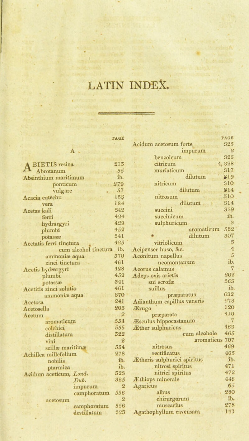 A l LATIN INDEX. PAGE FAGB Acidum acetosum forte 325 A . impurum 2 benzoicum 326 A BIETIS resina 213 citricum 4,328 Abrotanum 55 muriaticum 317 Absinthium maritimum ib. dilutum 819 ponticum 279 nitricum 310 vulgare . 57 dilutum 314 Acacia catechu 18$ nitrosum 310 vera 184 dilutum 314 Acetas kali 342 succini 329 ferri 424 succinicum ib. hydrargyri 429 sulphuricum 3 plumbi 452 aromaticum 582 potassaj 341 ■* dilutum 307 Acetatis ferri tinctura 425 ' vitriolicum 3 cum alcohol tinctura ib. Acipenser huso, &c. 4 ammonias aqua 370 Aconitum napellus 5 zinci tinctura 461 neomontanum ib. Acetis hydrargyri 428 Acorus calamus 7 plumbi 452 Adeps ovis arietis 202 potassae 341 sui scrofte 365 Acetitis zinci solutio 461 suillus ib. ammonite aqua 370 praeparatus 632 Acetosa 241 Adianthum capillus veneris 273 Acetosella 203 ifirugo 120 Ace turn 2 praiparata 410 aromaticum 554 AEsculus hippocastanum 7 colchici 555 iEther sulphuricus 463 distillatum 322 cum alcoliole 465 vini 2 aromaticus 707 scillte maritime 554 nitrosus 469 Achillea millefolium 278 rectificatus 465 nobilis ib. iEtheris sulphurici spiritus ib. ptarmica ib. nitrosi spiritus 471 Acidum aceticum, Lond. 323 nitrici spiritus 472 Dub. 325 JEthiops minerale 44S impurum 2 Agaricus 65 camphoratum 556 albus 280 acetosum 2 chirurgorum ib. camphoratum 556 muscarius 278 destillalum 323 Agathopliyllum ravcnsara 131