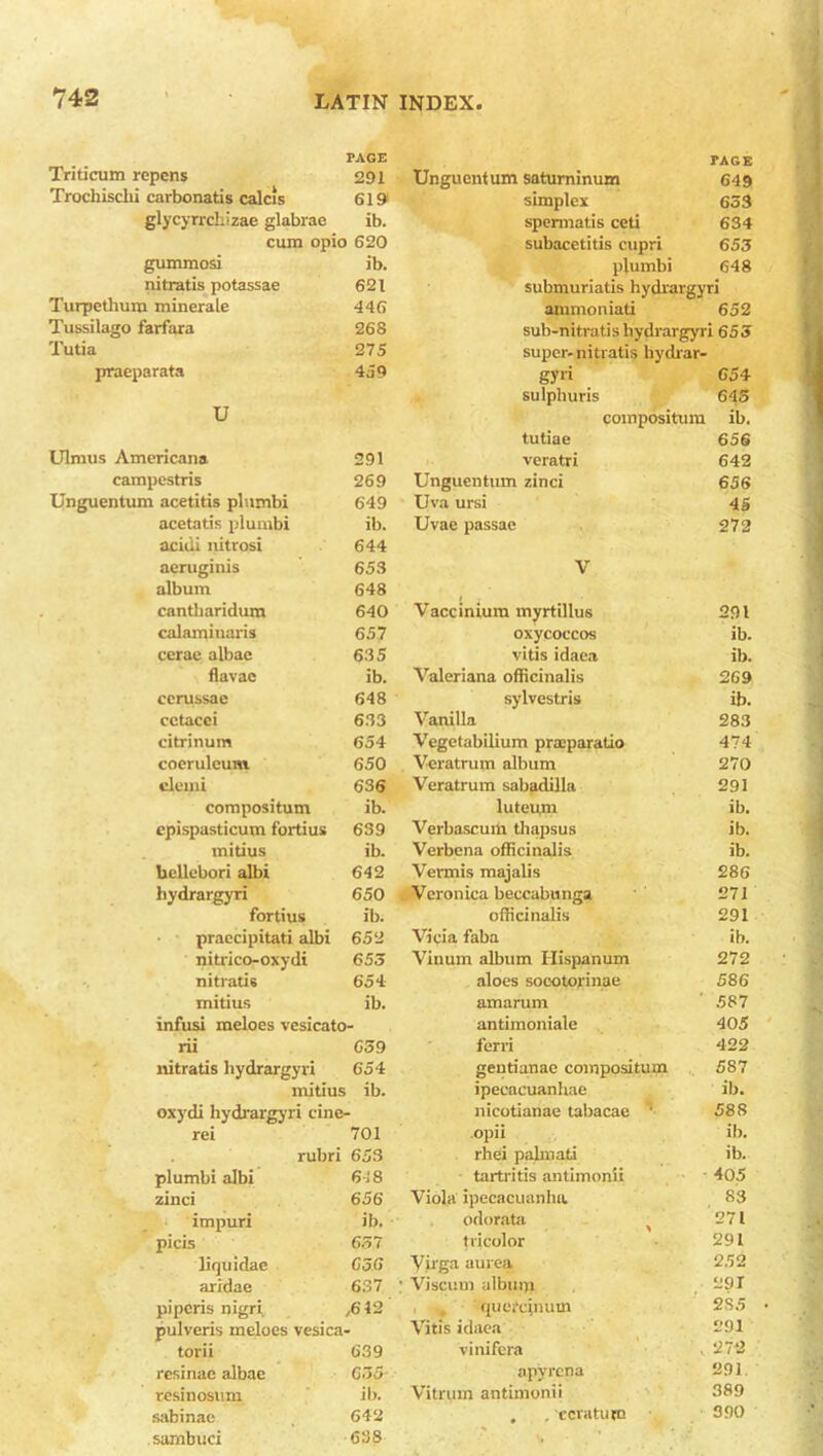 PAGE Triticum repens 291 Trochischi carbonatis calcis 619 glycyrrchizae glabrae ib. cum opio 620 gummosi ib. nitratis potassae 621 Turpethum minerale 446 Tussilago farfara 268 Tutia 275 praeparata 459 U Ulmus Americana 291 campestris 269 Unguentum acetitis plnmbi 649 acetatis plumbi ib. acuii nitrosi 644 aeruginis 653 album 648 cantliaridum 640 calaminaris 657 cerae albae 635 flavae ib. cerussae 648 cctacci 633 citrinum 654 coeruleum 650 eluini 636 compositum ib. cpispasticum fortius 639 mitius ib. bellebori albi 642 hydrargyri 650 fortius ib. praecipitati albi 652 nitrico-oxydi 653 nitratis 654 mitius ib. infusi meloes vesicato- rii 659 nitratis hydrargyri 654 mitius lb. oxydi hydrargyri cine- rei 701 rubri 653 plumbi albi 618 zinci 656 impuri ib. picis 657 liquidae 656 aridae 637 pi peris nigri ,612 pulveris meloes vesica- torii 639 resinae albae 655 resinosum ib. sabinae 642 sarnbuci 638 Unguentum saturninum tage 649 simplex 653 spennatis ceti 634 subacetitis cupri 653 plumbi 648 submuriatis hydrargyri ammomati 652 sub-nitratis hydrargyri 655 super-nitratis hydrar- gyri 65 4 sulphuris 645 compositum ib. tutiae 656 veratri 642 Unguentum zinci 656 Uva ursi 45 Uvac passae 272 V Vaccinium myrtillus 291 oxycoccos ib. vitis idaea ib. Valeriana officinalis 269 sylvestris ib. Vanilla 283 Vegetabilium pnnparatio 474 Veratrum album 270 Veratrum sabadilla 291 luteum ib. Verbascurti thapsus ib. Verbena officinalis ib. Vermis majalis 286 Veronica beecabunga 271 officinalis 291 Vicia faba ib. Vinum album Hispanum 272 aloes socotorinae 586 amarum 587 antimoniale 405 ferri 422 geutianae compositum 587 ipecacuanhae ib. nicotianae tabacae ' 588 opii ib. rhei palmati ib. tartritis antimonii 405 Viola ipecacuanha 83 odorata ( 271 tricolor 291 Vii'ga aurea 252 Viscum album 291 quercinum 2S5 Vitis idaea 291 vinifera 272 apyrena 291 Vitrum antimonii 389 , , c era turn 390