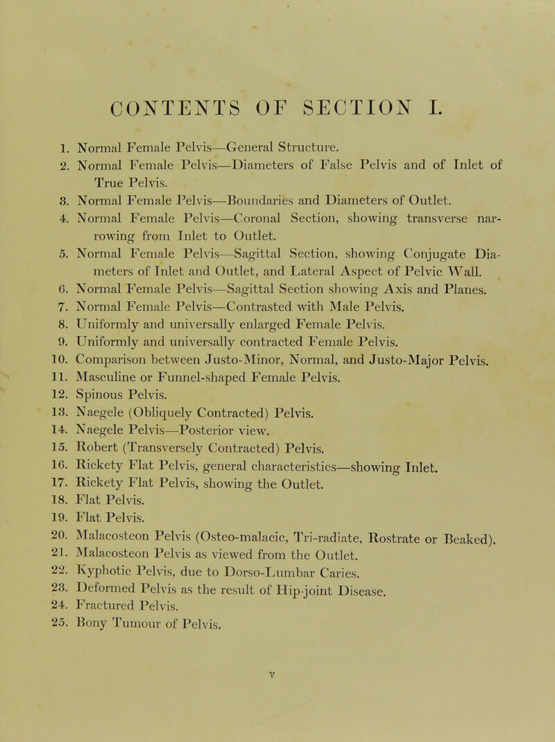 CONTENTS OF SECTION I. 1. Normal Female Pelvis—General Structure. 2. Normal Female Pelvis—Diameters of False Pelvis and of Inlet of True Pelvis. 3. Normal Female Pelvis—Boundaries and Diameters of Outlet. 4. Normal Female Pelvis—Coronal Section, showing transverse nar- rowing from Inlet to Outlet. 5. Normal Female Pelvis—Sagittal Section, showing Conjugate Dia- meters of Inlet and Outlet, and Lateral Aspect of Pelvic Wall. 6. Normal Female Pelvis—Sagittal Section showing Axis and Planes. 7. Normal Female Pelvis—Contrasted with Male Pelvis. 8. Uniformly and universally enlarged Female Pelvis. 9. Uniformly and universally contracted Female Pelvis. 10. Comparison between Justo-Minor, Normal, and Justo-Major Pelvis. 11. Masculine or Funnel-shaped Female Pelvis. 12. Spinous Pelvis. 13. Naegele (Obliquely Contracted) Pelvis. 14. Naegele Pelvis—Posterior view. 15. Robert (Transversely Contracted) Pelvis. 16. Rickety Flat Pelvis, general characteristics—showing Inlet. 17. Rickety Flat Pelvis, showing the Outlet. 18. Flat Pelvis. 19. Flat Pelvis. 20. Malacosteon Pelvis (Osteo-malacic, Tri-radiate, Rostrate or Beaked). 21. Malacosteon Pelvis as viewed from the Outlet. 22. Kyphotic Pelvis, due to Dorso-Lumbar Caries. 23. Deformed Pelvis as the result of Hip-joint Disease. 24. Fractured Pelvis. 25. Bony Tumour of Pelvis.