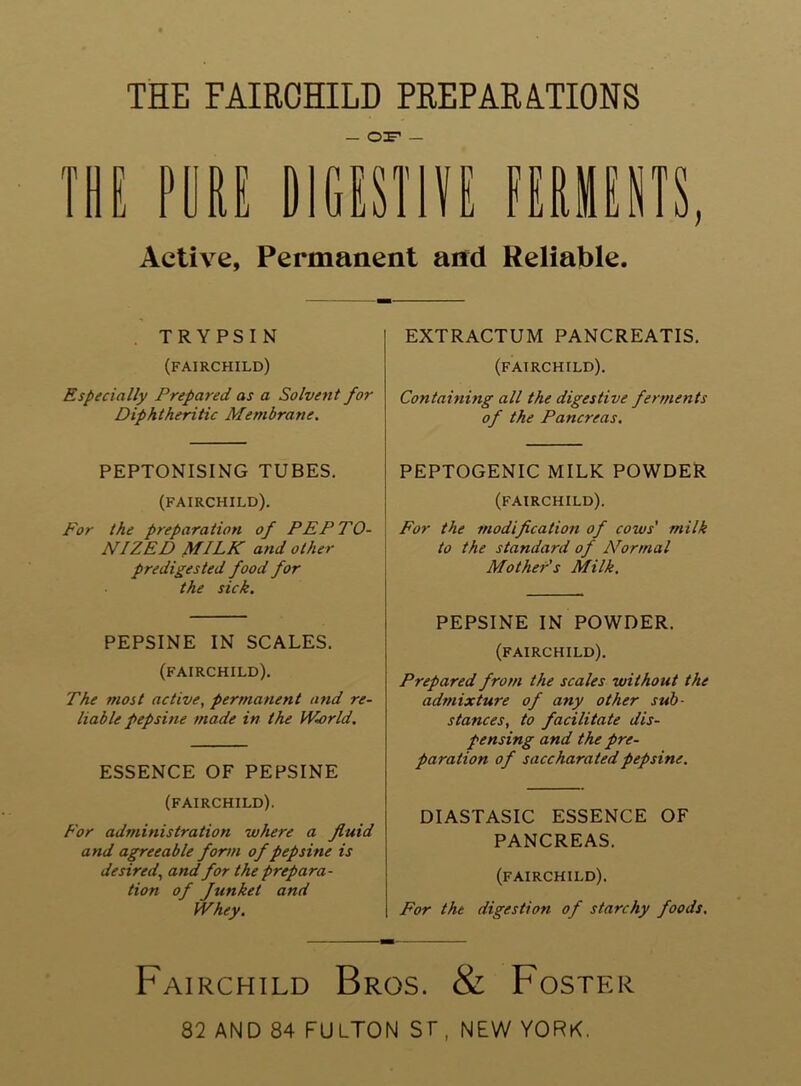 THE FAIRCHILD PREPARA.TIONS — — Active, Permanent and Reliable. . TRYPSIN (FAIRCHILD) Especially Prepared as a Solvent for Diphtheritic Membrane. PEPTONISING TUBES. (FAIRCHILD). For the preparation of PEPTO- NIZED MILK and other predigested food for the sick. PEPSINE IN SCALES. (FAIRCHILD). The most active, permanent and re- liable pep sine made in the Wiorld. ESSENCE OF PEPSINE (FAIRCHILD). For administration where a fluid and agreeable form of pepsine is desired, and for the prepara- tion of Junket and Whey. EXTRACTUM PANCREATIS. (FAIRCHILD). Containing all the digestive ferments of the Pancreas. PEPTOGENIC MILK POWDER (FAIRCHILD). For the modification of cows' milk to the standard of N^ormal Mother s Milk. PEPSINE IN POWDER. (FAIRCHILD). Prepared from the scales without the admixture of any other sub- stances, to facilitate dis- pensing and the pre- paration of sacc harated pepsine. DIASTASIC ESSENCE OF PANCREAS. (FAIRCHILD). For the digestion of starchy foods. Fairchild Bros. & Foster 82 AND 84 FULTON Sf , NEW YORK.