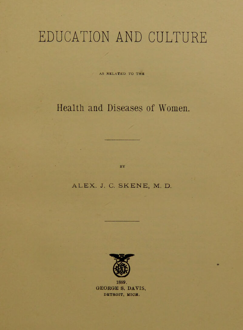 EDUCATION AND CULTURE AS RELATED TO THE Health and Diseases of Women. BY ALEX. J. C. SKENE, M. D. 1889. GEORGE 8. DAVIS, DETROIT, UICH.