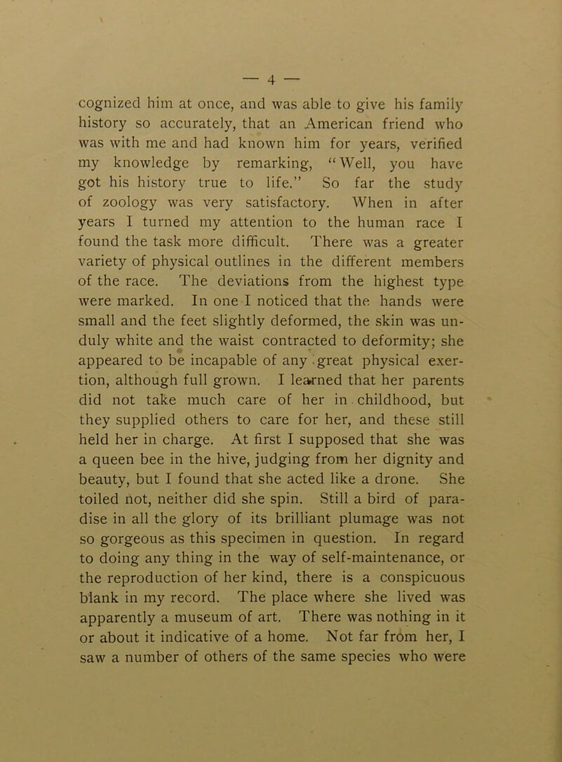 cognized him at once, and was able to give his family history so accurately, that an American friend who was with me and had known him for years, verified my knowledge by remarking, “Well, you have got his history true to life.” So far the study of zoology was very satisfactory. When in after years I turned my attention to the human race I found the task more difficult. There was a greater variety of physical outlines in the different members of the race. The deviations from the highest type were marked. In one I noticed that the hands were small and the feet slightly deformed, the skin was un- duly white and the waist contracted to deformity; she appeared to be incapable of any .great physical exer- tion, although full grown. I learned that her parents did not take much care of her in. childhood, but they supplied others to care for her, and these still held her in charge. At first I supposed that she was a queen bee in the hive, judging from her dignity and beauty, but I found that she acted like a drone. She toiled not, neither did she spin. Still a bird of para- dise in all the glory of its brilliant plumage was not so gorgeous as this specimen in question. In regard to doing any thing in the way of self-maintenance, or the reproduction of her kind, there is a conspicuous blank in my record. The place where she lived was apparently a museum of art. There was nothing in it or about it indicative of a home. Not far from her, I saw a number of others of the same species who were