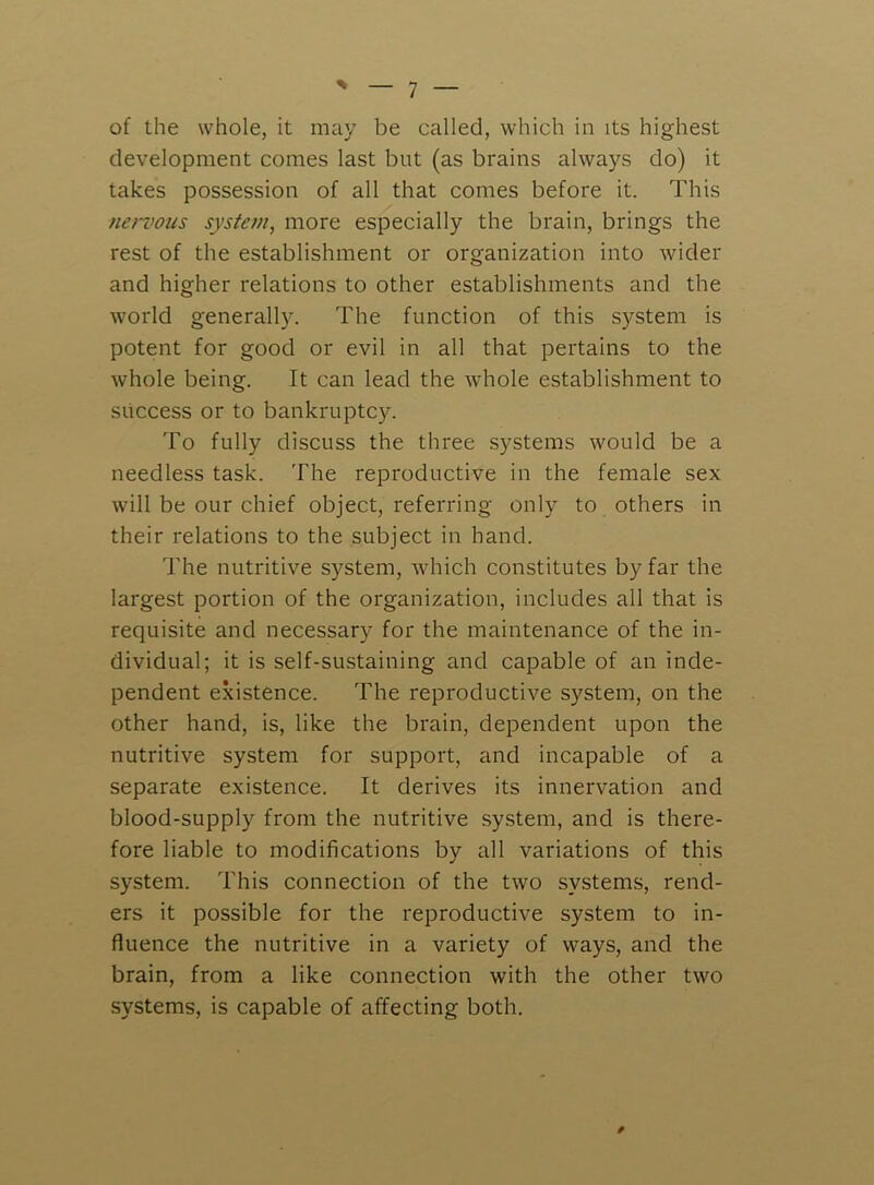 of the whole, it may be called, which in its highest development comes last but (as brains always do) it takes possession of all that comes before it. This nervous system, more especially the brain, brings the rest of the establishment or organization into wider and higher relations to other establishments and the world generally. The function of this system is potent for good or evil in all that pertains to the whole being. It can lead the whole establishment to success or to bankruptcy. To fully discuss the three systems would be a needless task. The reproductive in the female sex will be our chief object, referring only to others in their relations to the subject in hand. The nutritive system, which constitutes by far the largest portion of the organization, includes all that is requisite and necessary for the maintenance of the in- dividual; it is self-sustaining and capable of an inde- pendent existence. The reproductive system, on the other hand, is, like the brain, dependent upon the nutritive system for support, and incapable of a separate existence. It derives its innervation and blood-supply from the nutritive system, and is there- fore liable to modifications by all variations of this system. This connection of the two systems, rend- ers it possible for the reproductive system to in- fluence the nutritive in a variety of ways, and the brain, from a like connection with the other two systems, is capable of affecting both.