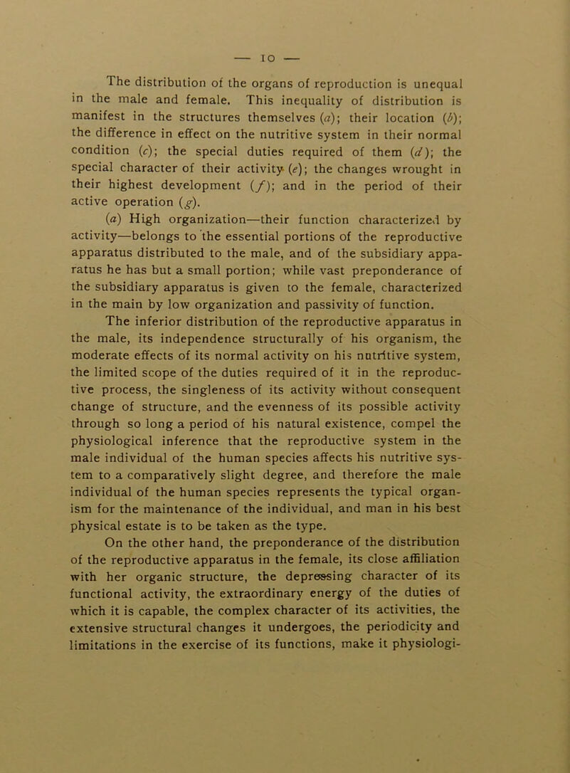 lO The distribution of the organs of reproduction is unequal in the male and female. This inequality of distribution is manifest in the structures themselves («); their location {l>)\ the difference in effect on the nutritive system in their normal condition {c)\ the special duties required of them {d)\ the special character of their activity (<f); the changes wrought in their highest development (/); and in the period of their active operation {g). {a) High organization—their function characterized by activity—belongs to the essential portions of the reproductive apparatus distributed to the male, and of the subsidiary appa- ratus he has but a small portion; while vast preponderance of the subsidiary apparatus is given to the female, characterized in the main by low organization and passivity of function. The inferior distribution of the reproductive apparatus in the male, its independence structurally of his organism, the moderate effects of its normal activity on his nutritive system, the limited scope of the duties required of it in the reproduc- tive process, the singleness of its activity without consequent change of structure, and the evenness of its possible activity through so long a period of his natural existence, compel the physiological inference that the reproductive system in the male individual of the human species affects his nutritive sys- tem to a comparatively slight degree, and therefore the male individual of the human species represents the typical organ- ism for the maintenance of the individual, and man in his best physical estate is to be taken as the type. On the other hand, the preponderance of the distribution of the reproductive apparatus in the female, its close affiliation with her organic structure, the depressing character of its functional activity, the extraordinary energy of the duties of which it is capable, the complex character of its activities, the extensive structural changes it undergoes, the periodicity and limitations in the exercise of its functions, make it physiologi-