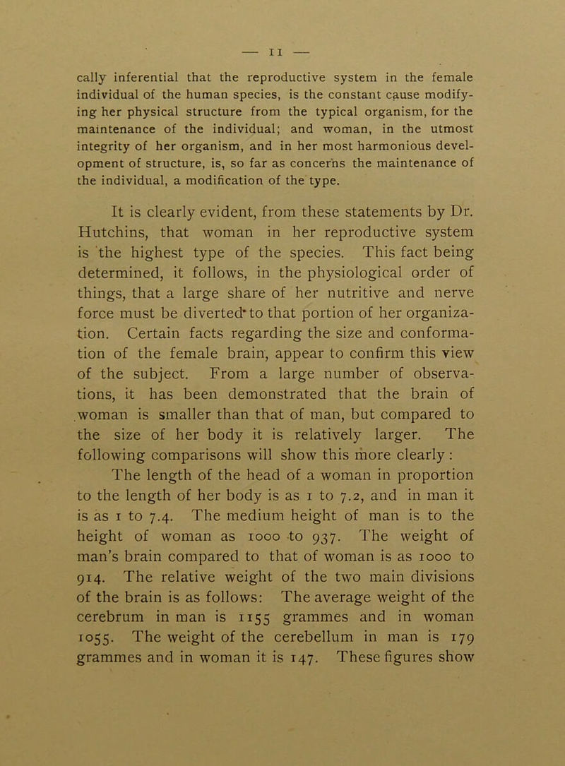 cally inferential that the reproductive system in the female individual of the human species, is the constant cause modify- ing her physical structure from the typical organism, for the maintenance of the individual; and woman, in the utmost integrity of her organism, and in her most harmonious devel- opment of structure, is, so far as concerns the maintenance of the individual, a modification of the type. It is clearly evident, from these statements by Dr. Hutchins, that woman in her reproductive system is the highest type of the species. This fact being determined, it follows, in the physiological order of things, that a large share of her nutritive and nerve force must be diverted* to that portion of her organiza- tion. Certain facts regarding the size and conforma- tion of the female brain, appear to confirm this view of the subject. From a large number of observa- tions, it has been demonstrated that the brain of woman is smaller than that of man, but compared to the size of her body it is relatively larger. The following comparisons will show this more clearly : The length of the head of a woman in proportion to the length of her body is as i to 7.2, and in man it is as I to 7.4. The medium height of man is to the height of woman as 1000 to 937. The weight of man’s brain compared to that of woman is as 1000 to 914. The relative weight of the two main divisions of the brain is as follows: The average weight of the cerebrum in man is 1155 grammes and in woman 1055. The weight of the cerebellum in man is 179 grammes and in woman it is 147. These figures show