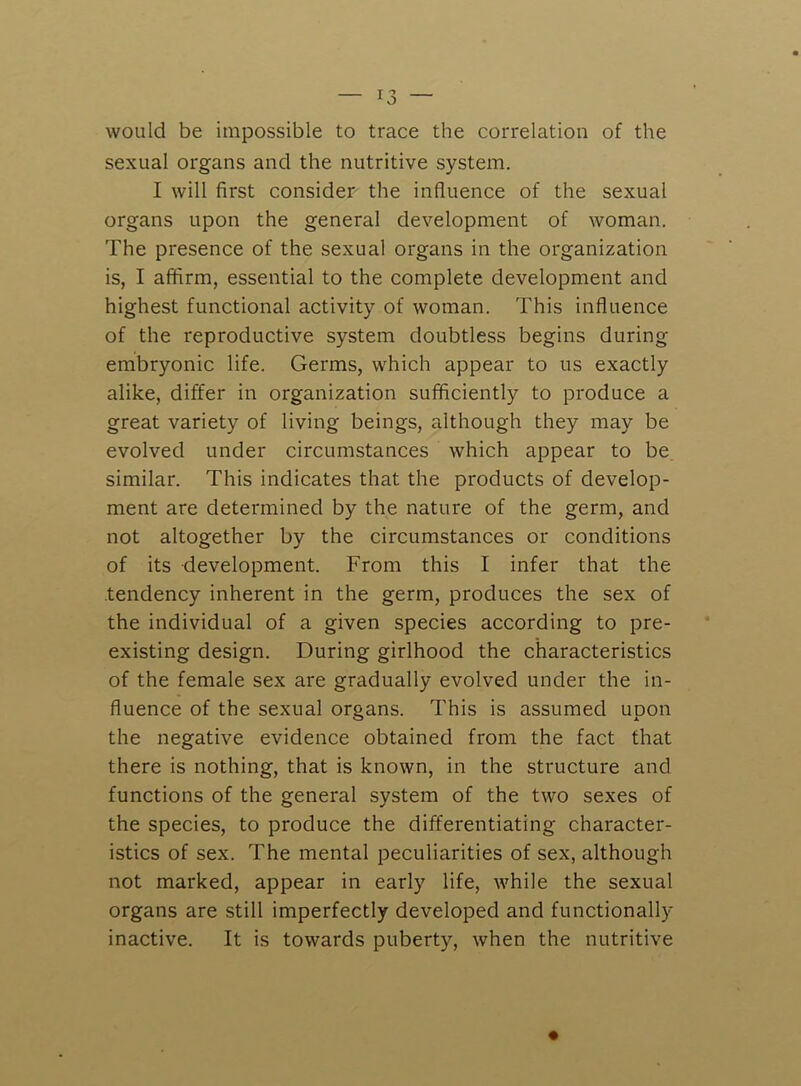 would be impossible to trace the correlation of the sexual organs and the nutritive system. I will first consider the influence of the sexual organs upon the general development of woman. The presence of the sexual organs in the organization is, I affirm, essential to the complete development and highest functional activity of woman. This influence of the reproductive system doubtless begins during embryonic life. Germs, which appear to us exactly alike, differ in organization sufficiently to produce a great variety of living beings, although they may be evolved under circumstances which appear to be similar. This indicates that the products of develop- ment are determined by the nature of the germ, and not altogether by the circumstances or conditions of its development. From this I infer that the tendency inherent in the germ, produces the sex of the individual of a given species according to pre- existing design. During girlhood the characteristics of the female sex are gradually evolved under the in- fluence of the sexual organs. This is assumed upon the negative evidence obtained from the fact that there is nothing, that is known, in the structure and functions of the general system of the two sexes of the species, to produce the differentiating character- istics of sex. The mental peculiarities of sex, although not marked, appear in early life, while the sexual organs are still imperfectly developed and functionally inactive. It is towards puberty, when the nutritive