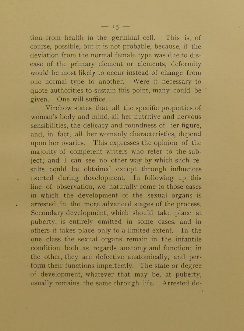 tion from health in the germinal cell. This is, of course, possible, but it is not probable, because, if the deviation from the normal female type was due to dis- ease of the primary element or elements, deformity would be most likely to occur instead of change from one normal type to another. Were it necessary to quote authorities to sustain this point, many could be given. One will suffice. ■ Virchow states that all the specific properties of woman’s body and mind, all her nutritive and nervous sensibilities, the delicacy and roundness of her figure, and, in fact, all her womanly characteristics, depend upon her ovaries. This expresses the opinion of the majority of competent writers who refer to the sub- ject; and I can see no other way by which such re- sults could be obtained except through influences exerted during development. In following up this line of observation, we naturally come to those cases in which the development of the sexual organs is arrested in the morje advanced stages of the process. Secondary development, which should take place at puberty, is entirely omitted in some cases, and in others it takes place only to a limited extent. In the one class the sexual organs remain in the infantile condition both as regards anatomy and function; in the other, they are defective anatomically, and per- form their functions imperfectly. The state or degree of development, whatever that may be, at puberty, usually remains the same through life. Arrested de-
