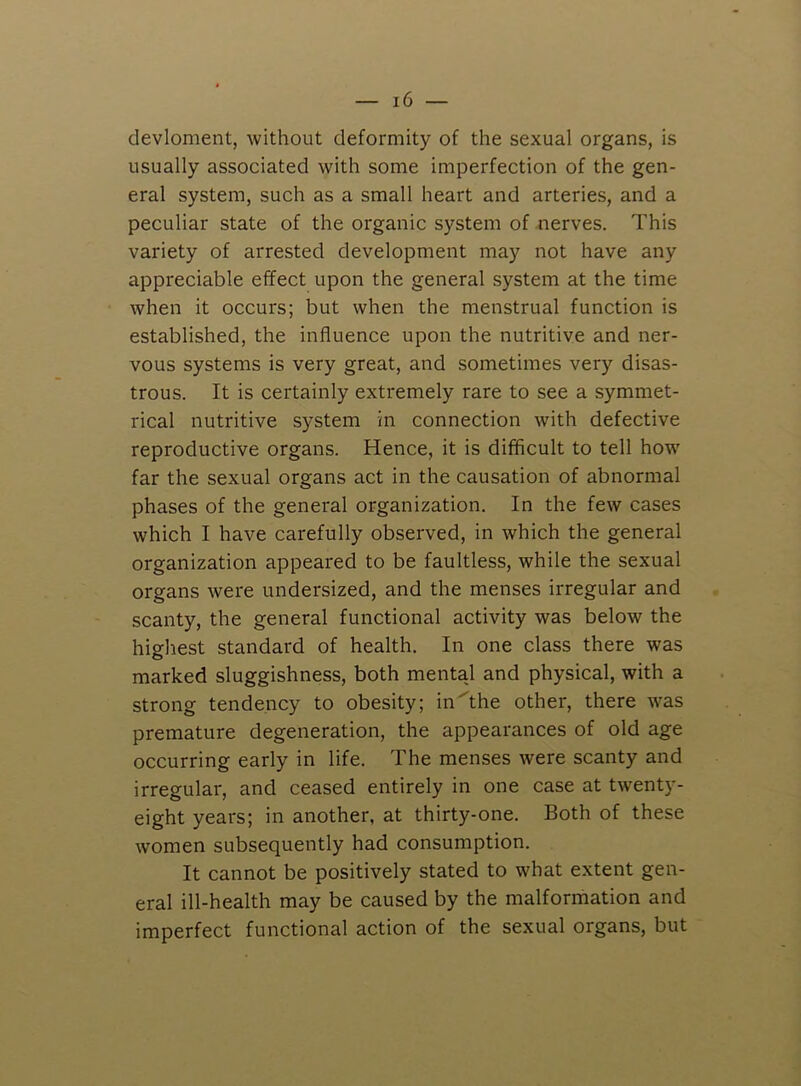 devloment, without deformity of the sexual organs, is usually associated with some imperfection of the gen- eral system, such as a small heart and arteries, and a peculiar state of the organic system of nerves. This variety of arrested development may not have any appreciable effect upon the general system at the time when it occurs; but when the menstrual function is established, the influence upon the nutritive and ner- vous systems is very great, and sometimes very disas- trous. It is certainly extremely rare to see a symmet- rical nutritive system in connection with defective reproductive organs. Hence, it is difficult to tell how far the sexual organs act in the causation of abnormal phases of the general organization. In the few cases which I have carefully observed, in which the general organization appeared to be faultless, while the sexual organs were undersized, and the menses irregular and scanty, the general functional activity was below the highest standard of health. In one class there was marked sluggishness, both mental and physical, with a strong tendency to obesity; in''the other, there was premature degeneration, the appearances of old age occurring early in life. The menses were scanty and irregular, and ceased entirely in one case at twenty- eight years; in another, at thirty-one. Both of these women subsequently had consumption. It cannot be positively stated to what extent gen- eral ill-health may be caused by the malformation and imperfect functional action of the sexual organs, but