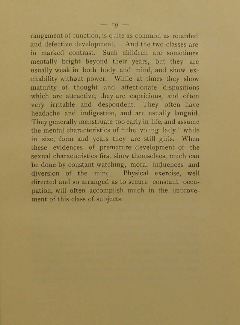 rangementof function, is quite as common as retarded and defective development. And the two classes are in marked contrast. Such children are sometimes mentally bright beyond their years, but they are usually weak in both body and mind, and show ex- citability without power. While at times they show maturity of thought and affectionate dispositions which are attractive, they are capricious, and often very irritable and despondent. They often have headache and indigestion, and are usually languid. They generally menstruate too early in life, and assume the mental characteristics of “the young lady” while in size, form and years they are still girls. When these evidences of premature development of the sexual characteristics first show themselves, much can be done by constant watching, moral influences and diversion of the mind. Physical exercise, well directed and so arranged as to secure constant occu- pation, will often accomplish much in the improve- ment of this class of subjects.