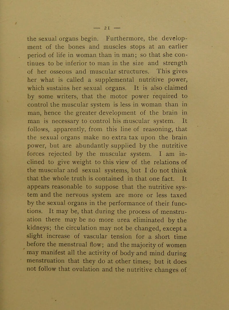 / 21 the sexual organs begin. Furthermore, the develop- ment of the bones and muscles stops at an earlier period of life in woman than in man; so that she con- tinues to be inferior to man in the size and strength of her osseous and muscular structures. This gives her what is called a supplemental nutritive power, which sustains her sexual organs. It is also claimed by some writers, that the motor power required to control the muscular system is less in woman than in man, hence the greater development of the brain in man is necessary to control his muscular system. It follows, apparently, from this line of reasoning, that the sexual organs make no extra tax upon the brain power, but are abundantly supplied by the nutritive forces rejected by the muscular .system. I am in- clined to give weight to this view of the relations of the muscular and sexual systems, but I do not think that the whole truth is contained in that one fact. It appears reasonable to suppose that the nutritive sys- tem and the nervous system are more or less taxed by the sexual organs in the performance of their func- tions. It may be, that during the process of menstru- ation there may be no more urea eliminated by the kidneys; the circulation may not be changed, except a slight increase of vascular tension for a short time before the menstrual flow; and the majority of women may manifest all the activity of body and mind during menstruation that they do at other times; but it does not follow that ovulation and the nutritive changes of