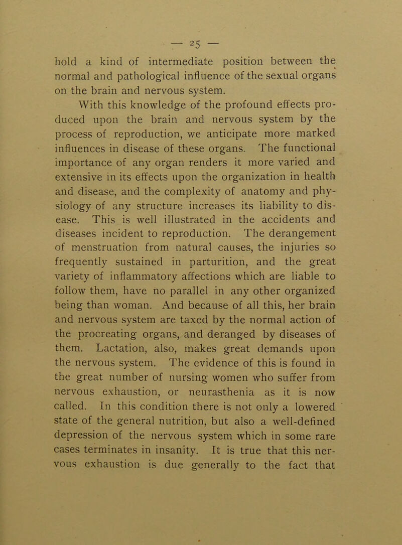 hold a kind of intermediate position between the normal and pathological influence of the sexual organs on the brain and nervous system. With this knowledge of the profound effects pro- duced upon the brain and nervous system by the process of reproduction, we anticipate more marked influences in disease of these organs. The functional importance of any organ renders it more varied and extensive in its effects upon the organization in health and disease, and the complexity of anatomy and phy- siology of any structure increases its liability to dis- ease. This is well illustrated in the accidents and diseases incident to reproduction. The derangement of menstruation from natural causes, the injuries so frequently sustained in parturition, and the great variety of inflammatory affections which are liable to follow them, have no parallel in any other organized being than woman. And because of all this, her brain and nervous system are taxed by the normal action of the procreating organs, and deranged by diseases of them. Lactation, also, makes great demands upon the nervous system. The evidence of this is found in the great number of nursing women who suffer from nervous exhaustion, or neurasthenia as it is now called. In this condition there is not only a lowered state of the general nutrition, but also a well-defined depression of the nervous system which in some rare cases terminates in insanity. It is true that this ner- vous exhaustion is due generally to the fact that
