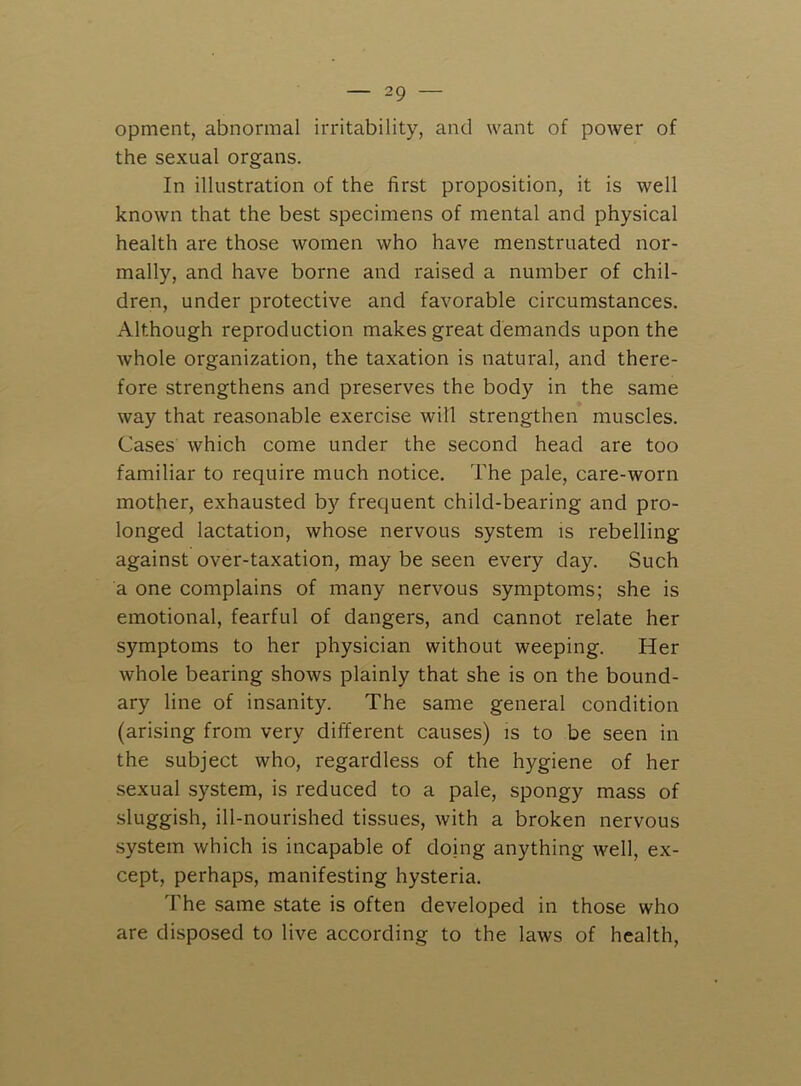 opment, abnormal irritability, and want of power of the sexual organs. In illustration of the first proposition, it is well known that the best specimens of mental and physical health are those women who have menstruated nor- mally, and have borne and raised a number of chil- dren, under protective and favorable circumstances. Although reproduction makes great demands upon the whole organization, the taxation is natural, and there- fore strengthens and preserves the body in the same way that reasonable exercise will strengthen muscles. Cases which come under the second head are too familiar to require much notice. The pale, care-worn mother, exhausted by frequent child-bearing and pro- longed lactation, whose nervous system is rebelling against over-taxation, may be seen every day. Such a one complains of many nervous symptoms; she is emotional, fearful of dangers, and cannot relate her symptoms to her physician without weeping. Her whole bearing shows plainly that she is on the bound- ary line of insanity. The same general condition (arising from very different causes) is to be seen in the subject who, regardless of the hygiene of her sexual system, is reduced to a pale, spongy mass of sluggish, ill-nourished tissues, with a broken nervous system which is incapable of doing anything well, ex- cept, perhaps, manifesting hysteria. The same state is often developed in those who are disposed to live according to the laws of health.