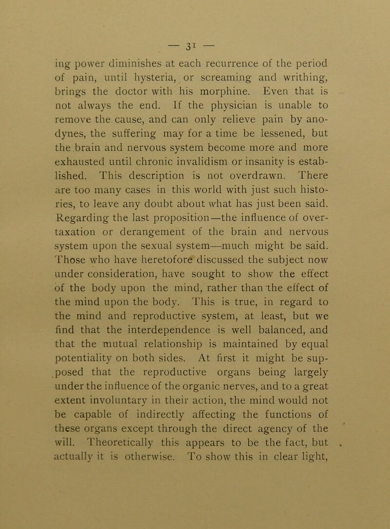 ing power diminishes at each recurrence of the period of pain, until hysteria, or screaming and writhing, brings the doctor with his morphine. Even that is not always the end. If the physician is unable to remove the. cause, and can only relieve pain by ano- dynes, the suffering may for a time be lessened, but the brain and nervous system become more and more exhausted until chronic invalidism or insanity is estab- lished. This description is not overdrawn. There are too many cases in this world with just such histo- ries, to leave any doubt about what has just been said. Regarding the last proposition—the influence of over- taxation or derangement of the brain and nervous system upon the sexual system—much might be said. Those who have heretofore discussed the subject now under consideration, have sought to show the effect of the body upon the mind, rather than the effect of the mind upon the body. This is true, in regard to the mind and reproductive system, at least, but we find that the interdependence is well balanced, and that the mutual relationship is maintained by equal potentiality on both sides. At first it might be sup- posed that the reproductive organs being largely under the influence of the organic nerves, and to a great extent involuntary in their action, the mind would not be capable of indirectly affecting the functions of these organs except through the direct agency of the will. Theoretically this appears to be the fact, but actually it is otherwise. To show this in clear light.