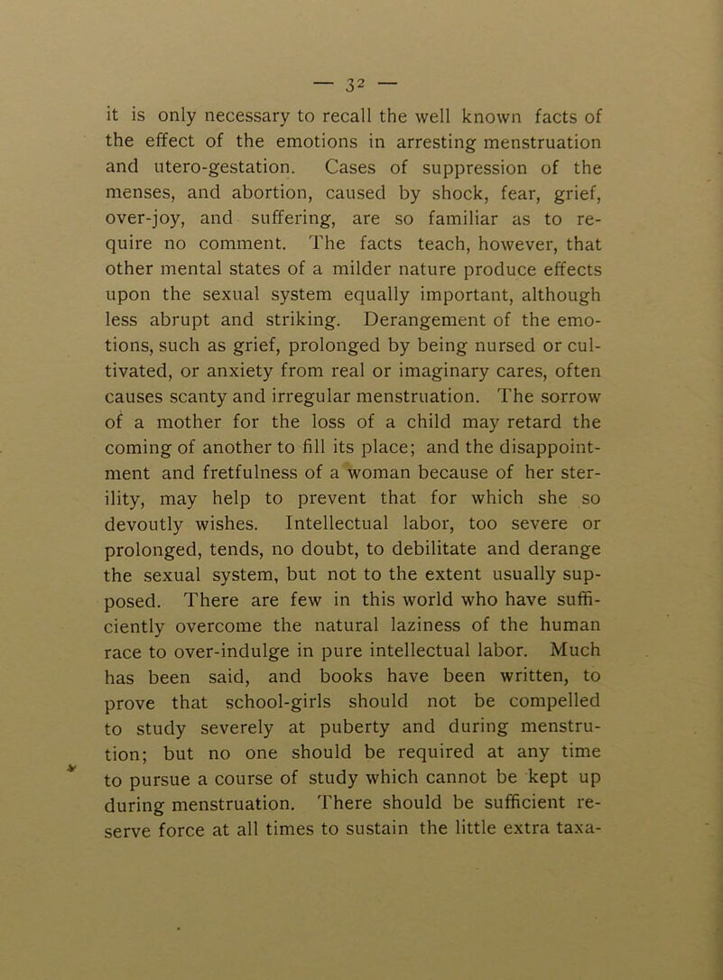 it is only necessary to recall the well known facts of the effect of the emotions in arresting menstruation and utero-gestation. Cases of suppression of the menses, and abortion, caused by shock, fear, grief, over-joy, and suffering, are so familiar as to re- quire no comment. The facts teach, however, that other mental states of a milder nature produce effects upon the sexual system equally important, although less abrupt and striking. Derangement of the emo- tions, such as grief, prolonged by being nursed or cul- tivated, or anxiety from real or imaginary cares, often causes scanty and irregular menstruation. The sorrow of a mother for the loss of a child may retard the coming of another to fill its place; and the disappoint- ment and fretfulness of a woman because of her ster- ility, may help to prevent that for which she so devoutly wishes. Intellectual labor, too severe or prolonged, tends, no doubt, to debilitate and derange the sexual system, but not to the extent usually sup- posed. There are few in this world who have suffi- ciently overcome the natural laziness of the human race to over-indulge in pure intellectual labor. Much has been said, and books have been written, to prove that school-girls should not be compelled to study severely at puberty and during menstru- tion; but no one should be required at any time to pursue a course of study which cannot be kept up during menstruation. There should be sufficient re- serve force at all times to sustain the little extra taxa-