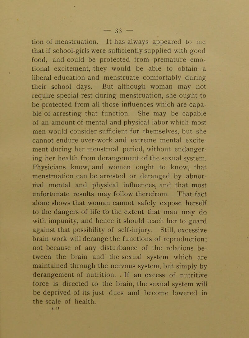 tion of menstruation. It has always appeared to me that if school-girls were sufficiently supplied with good food, and could be protected from premature emo- tional excitement, they would be able to obtain a liberal education and menstruate comfortably during their school days. But although woman may not require special rest during menstruation, she ought to be protected from all those influences which are capa- ble of arresting that function. She may be capable of an amount of mental and physical labor which most men would consider sufficient for themselves, but she cannot endure over-work and extreme mental excite- ment during her menstrual period, without endanger- ing her health from derangement of the sexual system. Physicians know, and women ought to know, that menstruation can be arrested or deranged by abnor- mal mental and physical influences, and that most unfortunate results may follow therefrom. That fact alone shows that woman cannot safely expose herself to the dangers of life to the extent that man may do with impunity, and hence it should teach her to guard against that possibility of self-injury. Still, excessive brain work will derange the functions of reproduction; not because of any disturbance of the relations be- tween the brain and the sexual system which are maintained through the nervous system, but simply by derangement of nutrition. . If an excess of nutritive force is directed to the brain, the sexual system will be deprived of its just dues and become lowered in the scale of health. 4 II