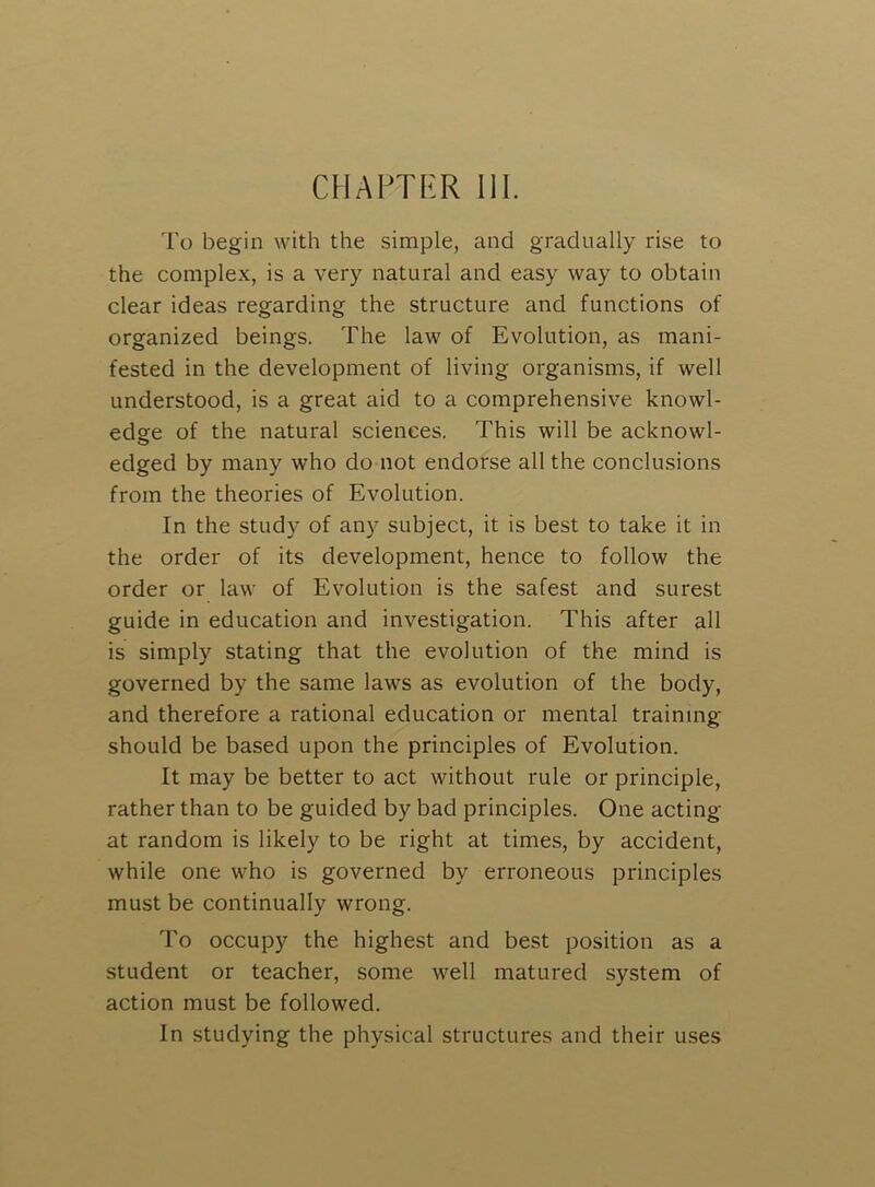 CHAPTI^R 111. I'o begin with the simple, and gradually rise to the complex, is a very natural and easy way to obtain clear ideas regarding the structure and functions of organized beings. The law of Evolution, as mani- fested in the development of living organisms, if well understood, is a great aid to a comprehensive knowl- edge of the natural sciences. This will be acknowl- edged by many who do not endorse all the conclusions from the theories of Evolution. In the study of any subject, it is best to take it in the order of its development, hence to follow the order or law of Evolution is the safest and surest guide in education and investigation. This after all is simply stating that the evolution of the mind is governed by the same laws as evolution of the body, and therefore a rational education or mental training should be based upon the principles of Evolution. It may be better to act without rule or principle, rather than to be guided by bad principles. One acting at random is likely to be right at times, by accident, while one who is governed by erroneous principles must be continually wrong. To occupy the highest and best position as a student or teacher, some well matured system of action must be followed. In studying the physical structures and their uses