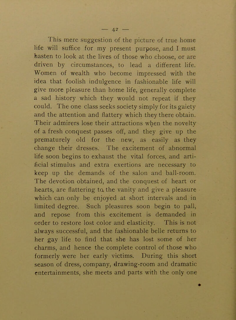 This mere suggestion of the picture of true home life will suffice for my present purpose, and I must hasten to look at the lives of those who choose, or are driven by circumstances, to lead a different life. Women of wealth who become impressed with the idea that foolish indulgence in fashionable life will give more pleasure than home life, generally complete a sad history which they would not repeat if they could. The one class seeks society simply for its gaiety and the attention and flattery which they there obtain. Their admirers lose their attractions when the novelty of a fresh conquest passes off, and they give up the prematurely old for the new, as easily as they change their dresses. The excitement of abnormal life soon begins to exhaust the vital forces, and arti- ficial stimulus and extra exertions are necessary to keep up the demands of the salon and ball-room. The devotion obtained, and the conquest of heart or hearts, are flattering ta the vanity and give a pleasure which can only be enjoyed at short intervals and in limited degree. Such pleasures soon begin to pall, and repose from this excitement is demanded in order to restore lost color and elasticity. This is not always successful, and the fashionable belle returns to her gay life to find that she has lost some of her charms, and hence the complete control of those who formerly were her early victims. During this short season of dress, company, drawing-room and dramatic entertainments, she meets and parts with the only one
