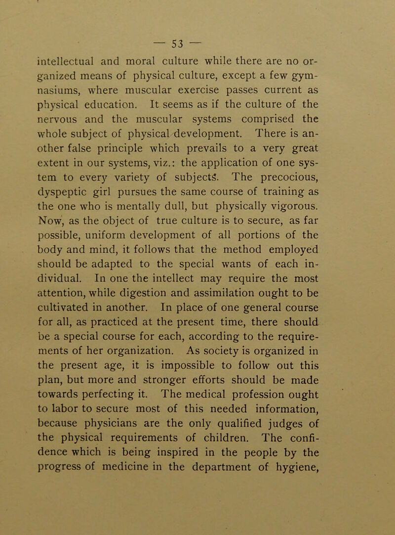 intellectual and moral culture while there are no or- ganized means of physical culture, except a few gym- nasiums, where muscular exercise passes current as physical education. It seems as if the culture of the nervous and the muscular systems comprised the whole subject of physical development. There is an- other false principle which prevails to a very great extent in our systems, viz.: the application of one sys- tem to ever)’’ variety of subjects. The precocious, dyspeptic girl pursues the same course of training as the one who is mentally dull, but physically vigorous. Now, as the object of true culture is to secure, as far possible, uniform development of all portions of the body and mind, it follows that the method employed should be adapted to the special wants of each in- dividual. In one the intellect may require the most attention, while digestion and assimilation ought to be cultivated in another. In place of one general course for all, as practiced at the present time, there should be a special course for each, according to the require- ments of her organization. As society is organized in the present age, it is impossible to follow out this plan, but more and stronger efforts should be made towards perfecting it. The medical profession ought to labor to secure most of this needed information, because physicians are the only qualified judges of the physical requirements of children. The confi- dence which is being inspired in the people by the progress of medicine in the department of hygiene,