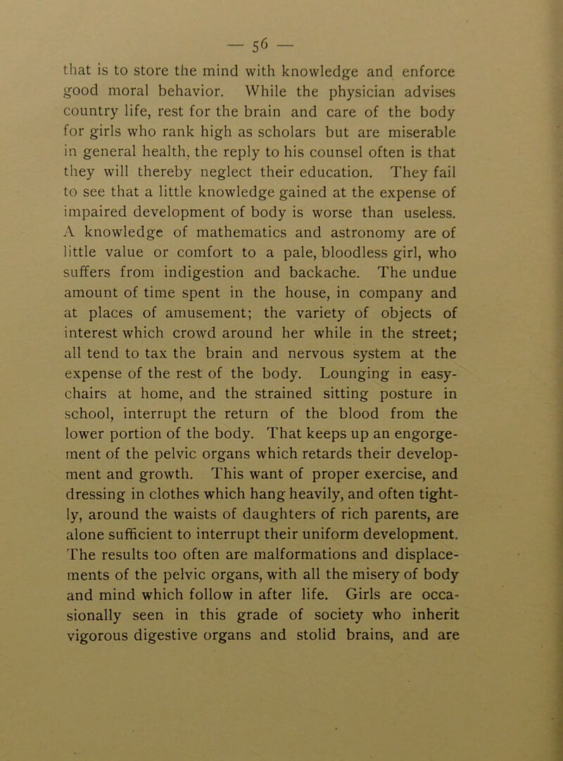that is to store the mind with knowledge and enforce good moral behavior. While the physician advises country life, rest for the brain and care of the body for girls who rank high as scholars but are miserable in general health, the reply to his counsel often is that they will thereby neglect their education. They fail to see that a little knowledge gained at the expense of impaired development of body is worse than useless. A knowledge of mathematics and astronomy are of little value or comfort to a pale, bloodless girl, who suffers from indigestion and backache. The undue amount of time spent in the house, in company and at places of amusement; the variety of objects of interest which crowd around her while in the street; all tend to tax the brain and nervous system at the expense of the rest of the body. Lounging in easy- chairs at home, and the strained sitting posture in school, interrupt the return of the blood from the lower portion of the body. That keeps up an engorge- ment of the pelvic organs which retards their develop- ment and growth. This want of proper exercise, and dressing in clothes which hang heavily, and often tight- ly, around the waists of daughters of rich parents, are alone sufficient to interrupt their uniform development. The results too often are malformations and displace- ments of the pelvic organs, with all the misery of body and mind which follow in after life. Girls are occa- sionally seen in this grade of society who inherit vigorous digestive organs and stolid brains, and are