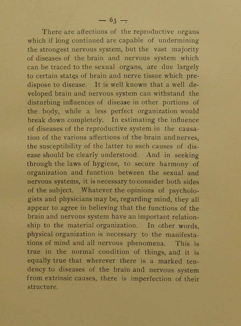 There are affections of the reproductive organs which if long continued are capable of undermining the strongest nervous system, but the vast majority of diseases of the brain and nervous system which can be traced to the sexual organs, are due largely to certain states of brain and nerve tissue which pre- dispose to disease. It is well known that a well de- veloped brain and nervous system can withstand the disturbing influences of disease in other portions of the body, while a less perfect organization would break down completely. In estimating the influence of diseases of the reproductive system in the causa- tion of the various affections of the brain and nerves, the susceptibility of the latter to such causes of dis- ease should be clearly understood. And in seeking through the laws of hygiene, to secure harmony of organization and function between the sexual and nervous systems, it is necessary to consider both sides of the subject. Whatever the opinions of psycholo- gists and physicians may be, regarding mind, they all appear to agree in believing that the functions of the brain and nervous system have an important relation- ship to the material organization. In other words, physical organization is necessary to the manifesta- tions of mind and all nervous phenomena. This is true in the normal condition of things, and it is equally true that wherever there is a marked ten- dency to diseases of the brain and nervous system from extrinsic causes, there is imperfection of their structure.