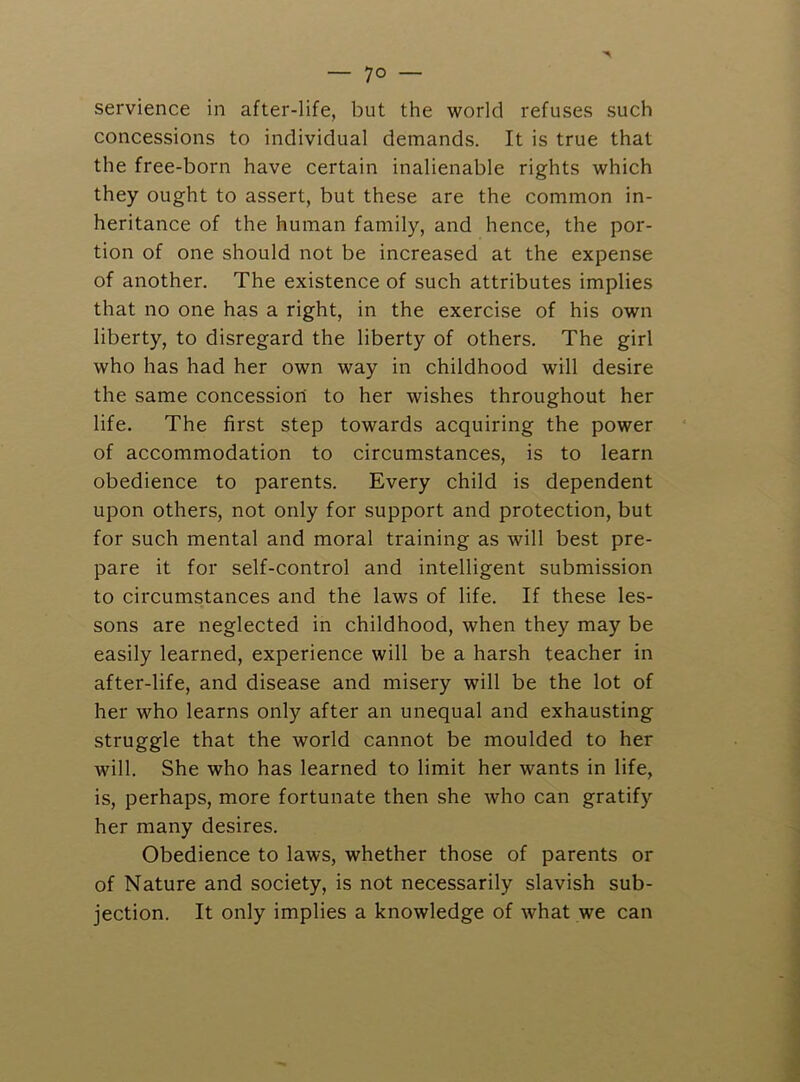 servience in after-life, but the world refuses such concessions to individual demands. It is true that the free-born have certain inalienable rights which they ought to assert, but these are the common in- heritance of the human family, and hence, the por- tion of one should not be increased at the expense of another. The existence of such attributes implies that no one has a right, in the exercise of his own liberty, to disregard the liberty of others. The girl who has had her own way in childhood will desire the same concession to her wishes throughout her life. The first step towards acquiring the power of accommodation to circumstances, is to learn obedience to parents. Every child is dependent upon others, not only for support and protection, but for such mental and moral training as will best pre- pare it for self-control and intelligent submission to circumstances and the laws of life. If these les- sons are neglected in childhood, when they may be easily learned, experience will be a harsh teacher in after-life, and disease and misery will be the lot of her who learns only after an unequal and exhausting struggle that the world cannot be moulded to her will. She who has learned to limit her wants in life, is, perhaps, more fortunate then she who can gratify her many desires. Obedience to laws, whether those of parents or of Nature and society, is not necessarily slavish sub- jection. It only implies a knowledge of what we can