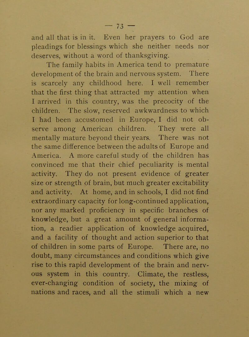 and all that is in it. Even her prayers to God are pleadings for blessings which she neither needs nor deserves, without a word of thanksgiving. The family habits in America tend to premature development of the brain and nervous system. There is scarcely any childhood here. I well remember that the first thing that attracted my attention when I arrived in this country, was the precocity of the children. The slow, reserved awkwardness to which I had been accustomed in Europe, I did not ob- serve among American children. They were all mentally mature beyond their years. There was not the same difference between the adults of Europe and America. A more careful study of the children has convinced me that their chief peculiarity is mental activity. They do not present evidence of greater size or strength of brain, but much greater excitability and activity. At home, and in schools, I did not find extraordinary capacity for long-continued application, nor any marked proficiency in specific branches of knowledge, but a great amount of general informa- tion, a readier application of knowledge acquired, and a facility of thought and action superior to that of children in some parts of Europe. There are, no doubt, many circumstances and conditions which give rise to this rapid development of the brain and nerv- ous system in this country. Climate, the restless, ever-changing condition of society, the mixing of nations and races, and all the stimuli which a new