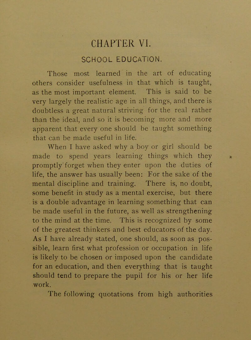 CHAPTER VI. SCHOOL EDUCATION. Those most learned in the art of educating others consider usefulness in that which is taught, as the most important element. This is said to be very largely the realistic age in all things, and there is doubtless a great natural striving for the real rather than the ideal, and so it is becoming more and more apparent that every one should be taught something that can be made useful in life. When I have asked why a boy or girl should be made to spend years learning things which they promptly'forget when they enter upon the duties of life, the answer has usually been: For the sake of the mental discipline and training. There is, no doubt, some benefit in study as a mental exercise, but there is a double advantage in learning something that can be made useful in the future, as well as strengthening to the mind at the time. This is recognized by some of the greatest thinkers and best educators of the day. As I have already stated, one should, as soon as pos- sible, learn first what profession or occupation in life is likely to be chosen or imposed upon the candidate for an education, and then everything that is taught should tend to prepare the pupil for his or her life work. The following quotations from high authorities