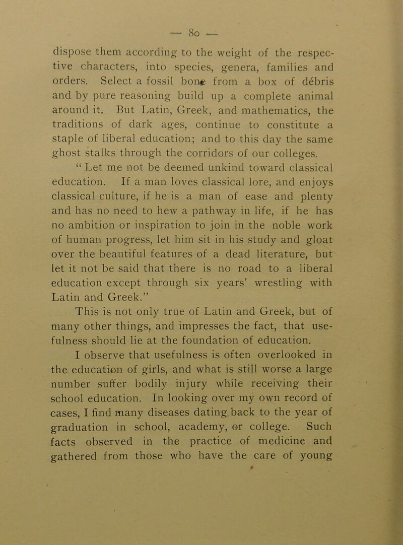 dispose them according to the weight of the respec- tive characters, into species, genera, families and orders. Select a fossil bon« from a box of debris and by pure reasoning build up a complete animal around it. But Latin, Greek, and mathematics, the traditions of dark ages, continue to constitute a staple of liberal education; and to this day the same ghost stalks through the corridors of our colleges. “ Let me not be deemed unkind toward classical education. If a man loves classical lore, and enjoys classical culture, if he is a man of ease and plenty and has no need to hew a pathway in life, if he has no ambition or inspiration to join in the noble work of human progress, let him sit in his study and gloat over the beautiful features of a dead literature, but let it not be said that there is no road to a liberal education except through six years’ wrestling with Latin and Greek.” This is not only true of Latin and Greek, but of many other things, and impresses the fact, that use- fulness should lie at the foundation of education. I observe that usefulness is often overlooked in the education of girls, and what is still worse a large number suffer bodily injury while receiving their school education. In looking over my own record of cases, I find many diseases dating, back to the year of graduation in school, academy, or college. Such facts observed in the practice of medicine and gathered from those who have the care of young