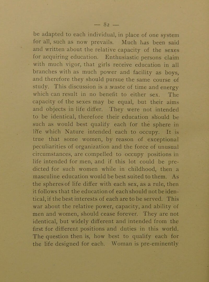 be adapted to each individual, in place of one system for all, such as now prevails. Much has been said and written about the relative capacity of the sexes for acquiring education. Enthusiastic persons claim with much vigor, that girls receive education in all branches with as much power and facility as boys, and therefore they should pursue the same course of study. This discussion is a waste of time and energy which can result in no benefit to either sex. The capacity of the sexes may be equal, but their aims and objects in life differ. They were not intended to be identical, therefore their education should be such as M'ould best qualify each for the sphere in life which Nature intended each to occupy. It is true that some women, by reason of exceptional peculiarities of organization and the force of unusual circumstances, are compelled to occupy positions in life intended for men, and if this lot could be pre- dicted for such women while in childhood, then a masculine education would be best suited to them. As the spheres of life differ with each sex, as a rule, then it follows that the education of each should not be iden- tical, if the best interests of each are to be served. This war about the relative power, capacity, and ability of men and women, should cease forever. They are not identical, but widely different and intended from the first for different positions and duties in this world. The question then is, how best to qualify each for the life designed for each. Woman is pre-eminently