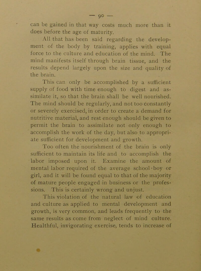 can be gained in that way costs much more than it does before the age of maturity. All that has been said regarding the develop- ment of the body by training, applies Avith equal force to the culture and education of the mind. The mind manifests itself through brain ti.ssue, and the results depend largely upon the size and quality of the brain. This can only be accomplished by a sufficient supply of food with time enough to digest and as- similate it, so that the brain shall be well nourished. The mind should be regularly, and not too constantly or severely exercised, in order to create a demand for nutritive material, and rest enough should be given to permit the brain to assimilate not only enough to accomplish the work of the day, but also to appropri- ate sufficient for development and growth. Too often the nourishment of the brain is only sufficient to maintain its life and to accomplish the labor imposed upon it. Examine the amount of mental labor required of the average school-boy or girl, and it will be found equal to that of the majority of mature people engaged in business or the profes- sions. This is certainly wrong and unjust. This violation of the natural law of education and culture as applied to mental development and growth, is very common, and leads frequently to the same results as come from neglect of mind culture. Healthful, invigorating exercise, tends to increase of