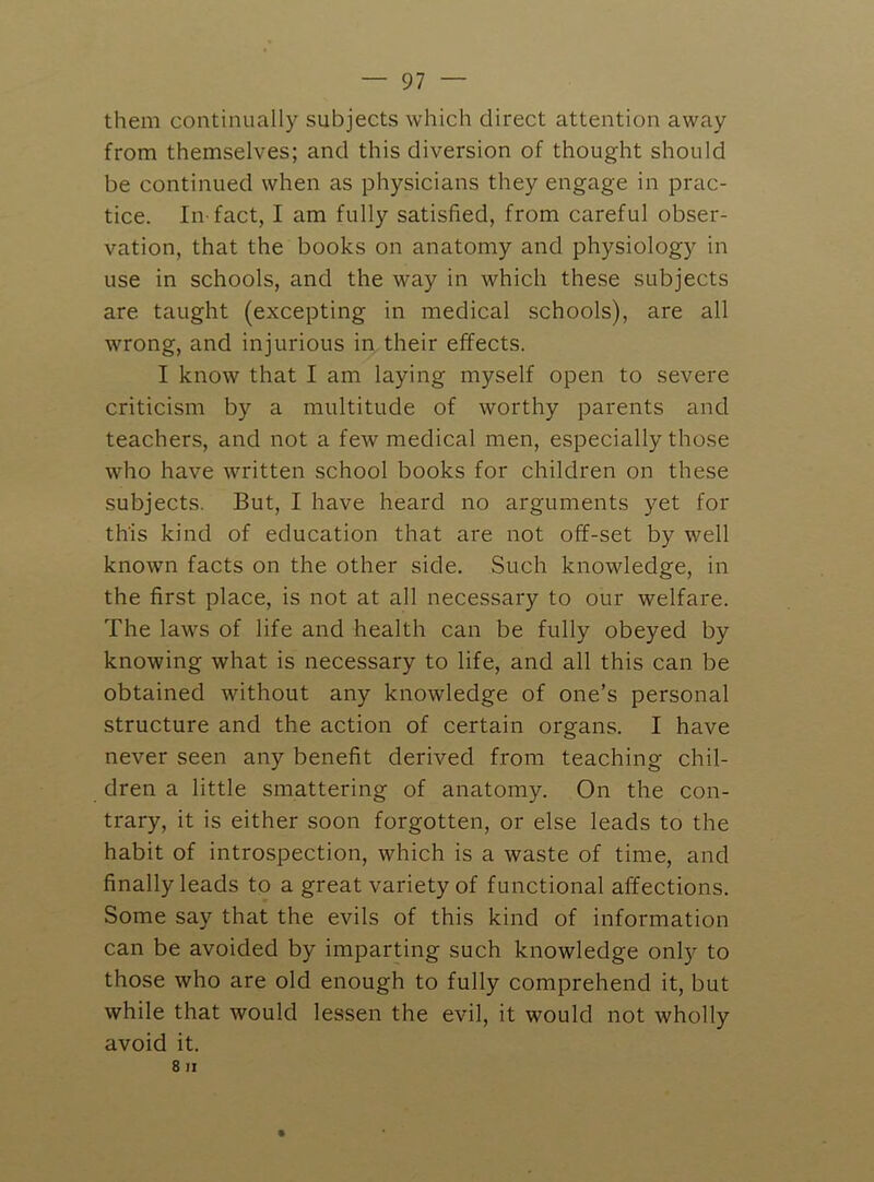 them continually subjects which direct attention away from themselves; and this diversion of thought should be continued when as physicians they engage in prac- tice. In-fact, I am fully satisfied, from careful obser- vation, that the books on anatomy and physiology in use in schools, and the way in which these subjects are taught (excepting in medical schools), are all Avrong, and injurious in their effects. I know that I am laying myself open to severe criticism by a multitude of worthy parents and teachers, and not a few medical men, especially those who have Avritten school books for children on these subjects. But, I have heard no arguments yet for this kind of education that are not off-set by well knoAvn facts on the other side. Such knowledge, in the first place, is not at all necessary to our welfare. The laws of life and health can be fully obeyed by knowing what is necessary to life, and all this can be obtained without any knowledge of one’s personal structure and the action of certain organs. I have never seen any benefit derived from teaching chil- dren a little smattering of anatomy. On the con- trary, it is either soon forgotten, or else leads to the habit of introspection, which is a Avaste of time, and finally leads to a great variety of functional affections. Some say that the evils of this kind of information can be avoided by imparting such knowledge only to those Avho are old enough to fully comprehend it, but Avhile that would lessen the evil, it would not wholly avoid it. 8 II