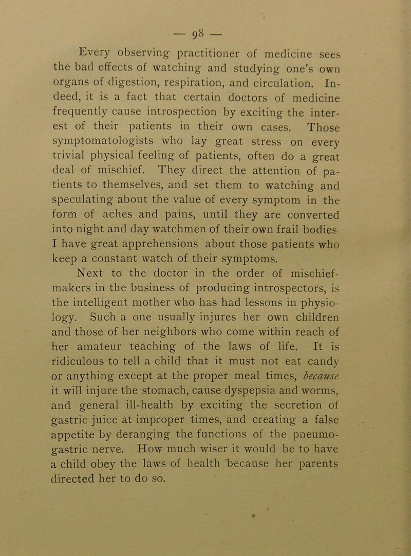 Every observing practitioner of medicine sees the bad effects of watching and studying one’s own organs of digestion, respiration, and circulation. In- deed, it is a fact that certain doctors of medicine frequently cause introspection by exciting the inter- est of their patients in their own cases. Those symptomatologists who lay great stress on every trivial physical feeling of patients, often do a great deal of mischief. They direct the attention of pa- tients to themselves, and set them to watching and speculating about the value of every symptom in the form of aches and pains, until they are converted into night and day watchmen of their own frail bodies I have great apprehensions about those patients who keep a constant watch of their symptoms. Next to the doctor in the order of mischief- makers in the business of producing introspectors, is the intelligent mother who has had lessons in physio- logy. Such a one usually injures her own children and those of her neighbors who come within reach of her amateur teaching of the laws of life. It is ridiculous to tell a child that it must not eat candy or anything except at the proper meal times, because it will injure the stomach, cause dyspepsia and worms, and general ill-health by exciting the secretion of gastric juice at improper times, and creating a false appetite by deranging the functions of the pneumo- gastric nerve. How much wiser it would be to have a child obey the laws of health because her parents directed her to do so.