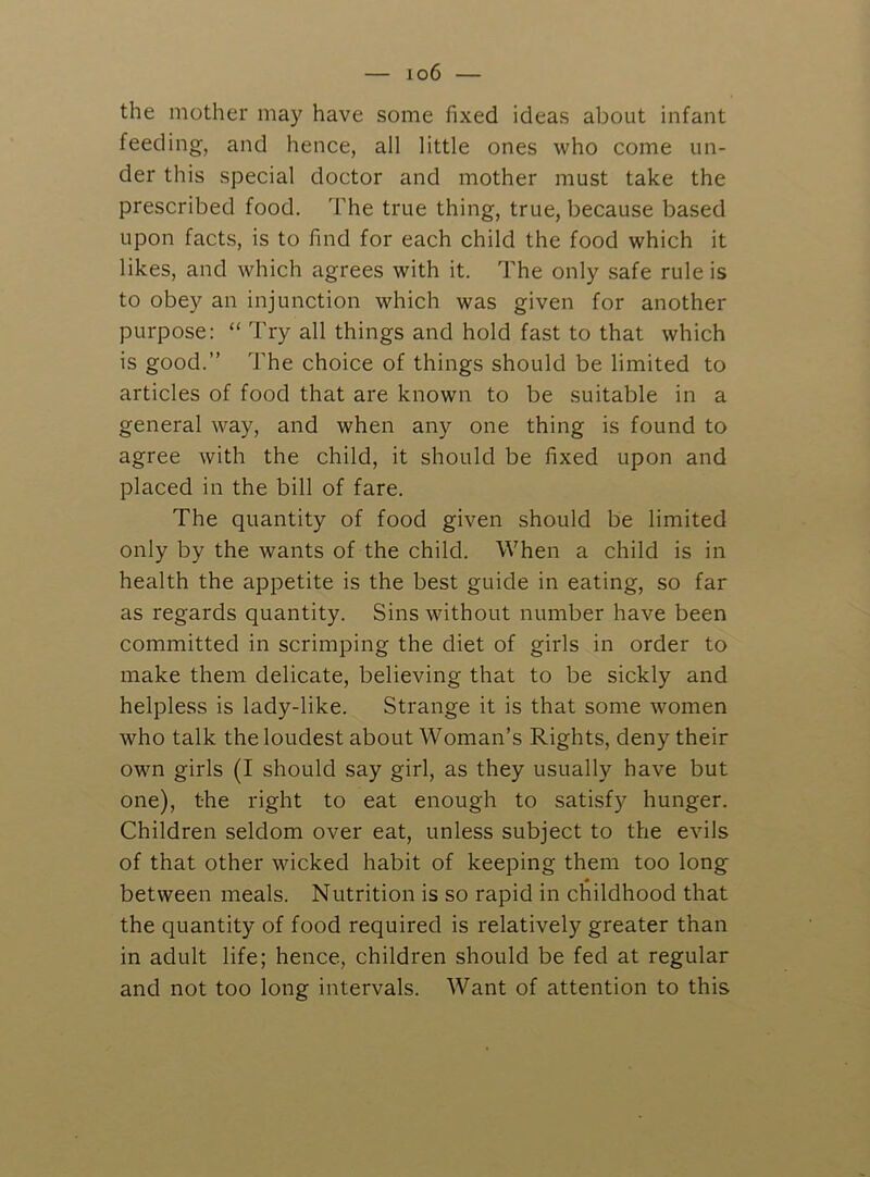 the mother may have some fixed ideas about infant feeding, and hence, all little ones who come un- der this special doctor and mother must take the prescribed food. The true thing, true, because based upon facts, is to find for each child the food which it likes, and which agrees with it. The only safe rule is to obey an injunction which was given for another purpose: “ Try all things and hold fast to that which is good.” d’he choice of things should be limited to articles of food that are known to be suitable in a general way, and when any one thing is found to agree with the child, it should be fixed upon and placed in the bill of fare. The quantity of food given should be limited only by the wants of the child. When a child is in health the appetite is the best guide in eating, so far as regards quantity. Sins without number have been committed in scrimping the diet of girls in order to make them delicate, believing that to be sickly and helpless is lady-like. Strange it is that some women who talk the loudest about Woman’s Rights, deny their own girls (I should say girl, as they usually have but one), the right to eat enough to satisfy hunger. Children seldom over eat, unless subject to the evils of that other wicked habit of keeping them too long between meals. Nutrition is so rapid in childhood that the quantity of food required is relatively greater than in adult life; hence, children should be fed at regular and not too long intervals. Want of attention to this