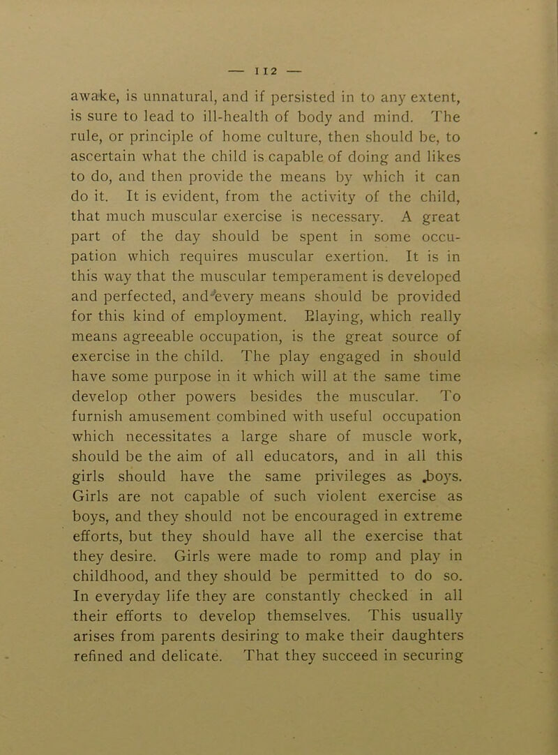 I 12 awake, is unnatural, and if persisted in to any extent, is sure to lead to ill-health of body and mind. The rule, or principle of home culture, then should be, to ascertain what the child is capable of doing and likes to do, and then provide the means by which it can do it. It is evident, from the activity of the child, that much muscular exercise is necessary. A great part of the day should be spent in some occu- pation which requires muscular exertion. It is in this way that the muscular temperament is developed and perfected, and^every means should be provided for this kind of employment. Elaying, which really means agreeable occupation, is the great source of exercise in the child. The play engaged in should have some purpose in it which will at the same time develop other powers besides the muscular. To furnish amusement combined with useful occupation which necessitates a large share of muscle work, should be the aim of all educators, and in all this girls should have the same privileges as ,bo)’'s. Girls are not capable of such violent exercise as boys, and they should not be encouraged in extreme efforts, but they should have all the exercise that they desire. Girls were made to romp and play in childhood, and they should be permitted to do so. In everyday life they are constantly checked in all their efforts to develop themselves. This usually arises from parents desiring to make their daughters refined and delicate. That they succeed in securing