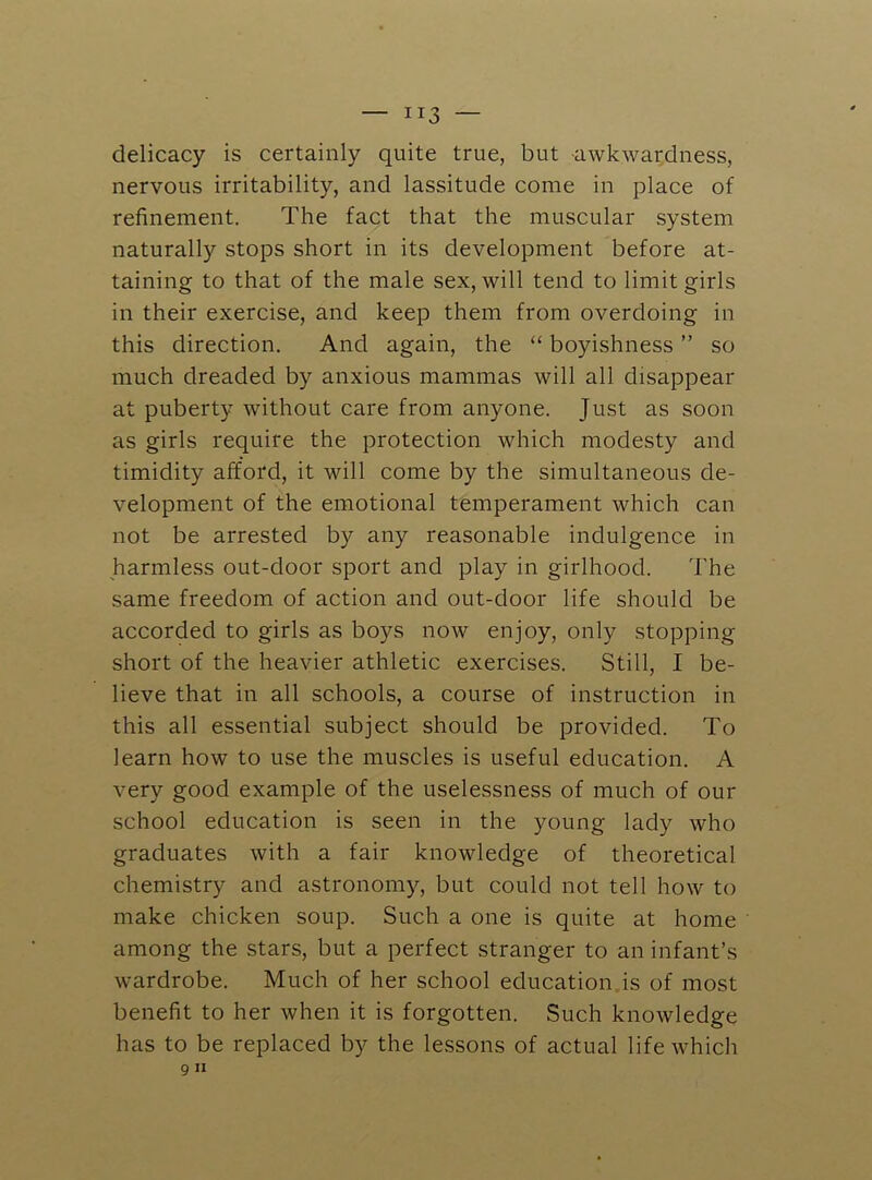 delicacy is certainly quite true, but -awkwardness, nervous irritability, and lassitude come in place of refinement. The fact that the muscular system naturally stops short in its development before at- taining to that of the male sex, will tend to limit girls in their exercise, and keep them from overdoing in this direction. And again, the “ boyishness ” so much dreaded by anxious mammas will all disappear at puberty without care from anyone. Just as soon as girls require the protection which modesty and timidity afford, it will come by the simultaneous de- velopment of the emotional temperament which can not be arrested by any reasonable indulgence in harmless out-door sport and play in girlhood. The same freedom of action and out-door life should be accorded to girls as boys now enjoy, only stopping short of the heavier athletic exercises. Still, I be- lieve that in all schools, a course of instruction in this all essential subject should be provided. To learn how to use the muscles is useful education. A very good example of the uselessness of much of our school education is seen in the young lady who graduates with a fair knowledge of theoretical chemistry and astronomy, but could not tell how to make chicken soup. Such a one is quite at home among the stars, but a perfect stranger to an infant’s wardrobe. Much of her school education is of most benefit to her when it is forgotten. Such knowledge has to be replaced by the lessons of actual life which