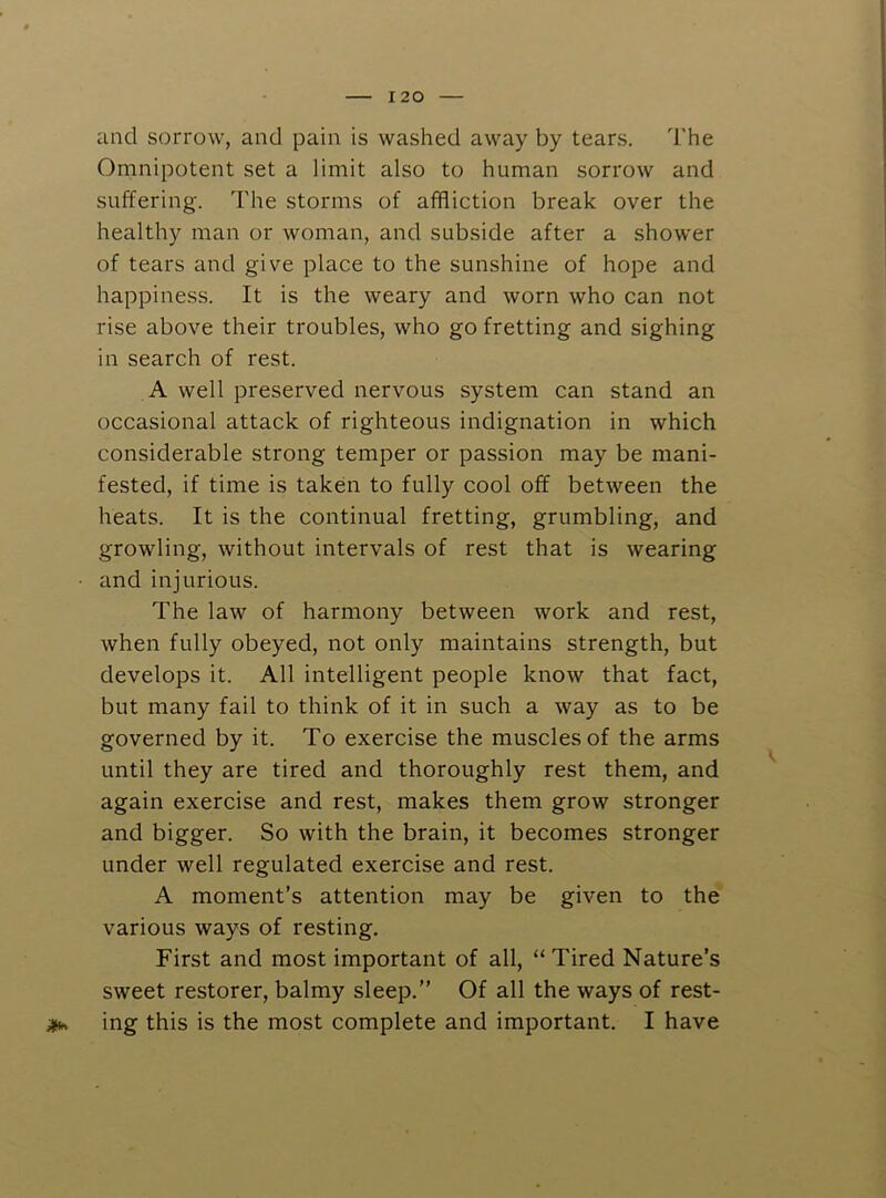 I 20 and sorrow, and pain is washed away by tears. The Omnipotent set a limit also to human sorrow and suffering. The storms of affliction break over the healthy man or woman, and subside after a shower of tears and give place to the sunshine of hope and happiness. It is the weary and worn who can not rise above their troubles, who go fretting and sighing in search of rest. A well preserved nervous system can stand an occasional attack of righteous indignation in which considerable strong temper or passion may be mani- fested, if time is taken to fully cool off between the heats. It is the continual fretting, grumbling, and growling, without intervals of rest that is wearing • and injurious. The law of harmony between work and rest, when fully obeyed, not only maintains strength, but develops it. All intelligent people know that fact, but many fail to think of it in such a way as to be governed by it. To exercise the muscles of the arms until they are tired and thoroughly rest them, and again exercise and rest, makes them grow stronger and bigger. So with the brain, it becomes stronger under well regulated exercise and rest. A moment’s attention may be given to the various ways of resting. First and most important of all, “ Tired Nature’s sweet restorer, balmy sleep.” Of all the ways of rest- ing this is the most complete and important. I have