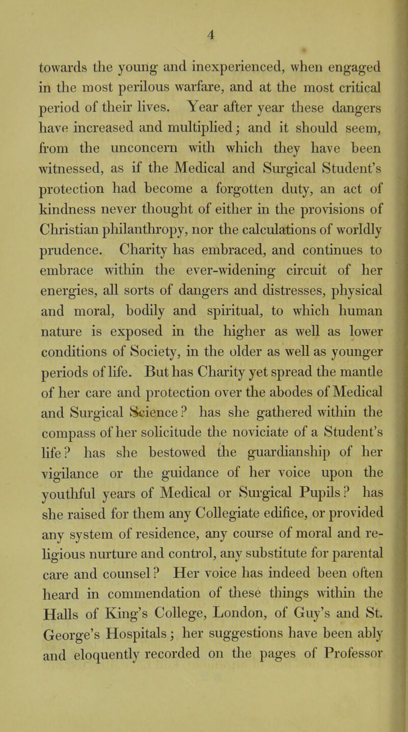 towards the young and inexperienced, when engaged in the most perilous warfare, and at the most critical period of their lives. Year after year these dangers have increased and multiplied; and it should seem, from the unconcern with which they have been witnessed, as if the Medical and Surgical Student’s protection had become a forgotten duty, an act of kindness never thought of either in the provisions of Christian philanthropy, nor the calculations of worldly prudence. Charity has embraced, and continues to embrace within the ever-widening circuit of her energies, all sorts of dangers and distresses, physical and moral, bodily and spiritual, to which human nature is exposed in the higher as well as lower conditions of Society, in the older as well as younger periods of life. But has Charity yet spread the mantle of her care and protection over the abodes of Medical and Surgical Science ? has she gathered within the compass of her solicitude the noviciate of a Student’s life? has she bestowed the guardianship of her vigilance or the guidance of her voice upon the youthful years of Medical or Surgical Pupils ? has she raised for them any Collegiate edifice, or provided any system of residence, any course of moral and re- ligious nurture and control, any substitute for parental care and counsel? Her voice has indeed been often heard in commendation of these things within the Halls of King’s College, London, of Guy’s and St. George’s Hospitals; her suggestions have been ably and eloquently recorded on the pages of Professor