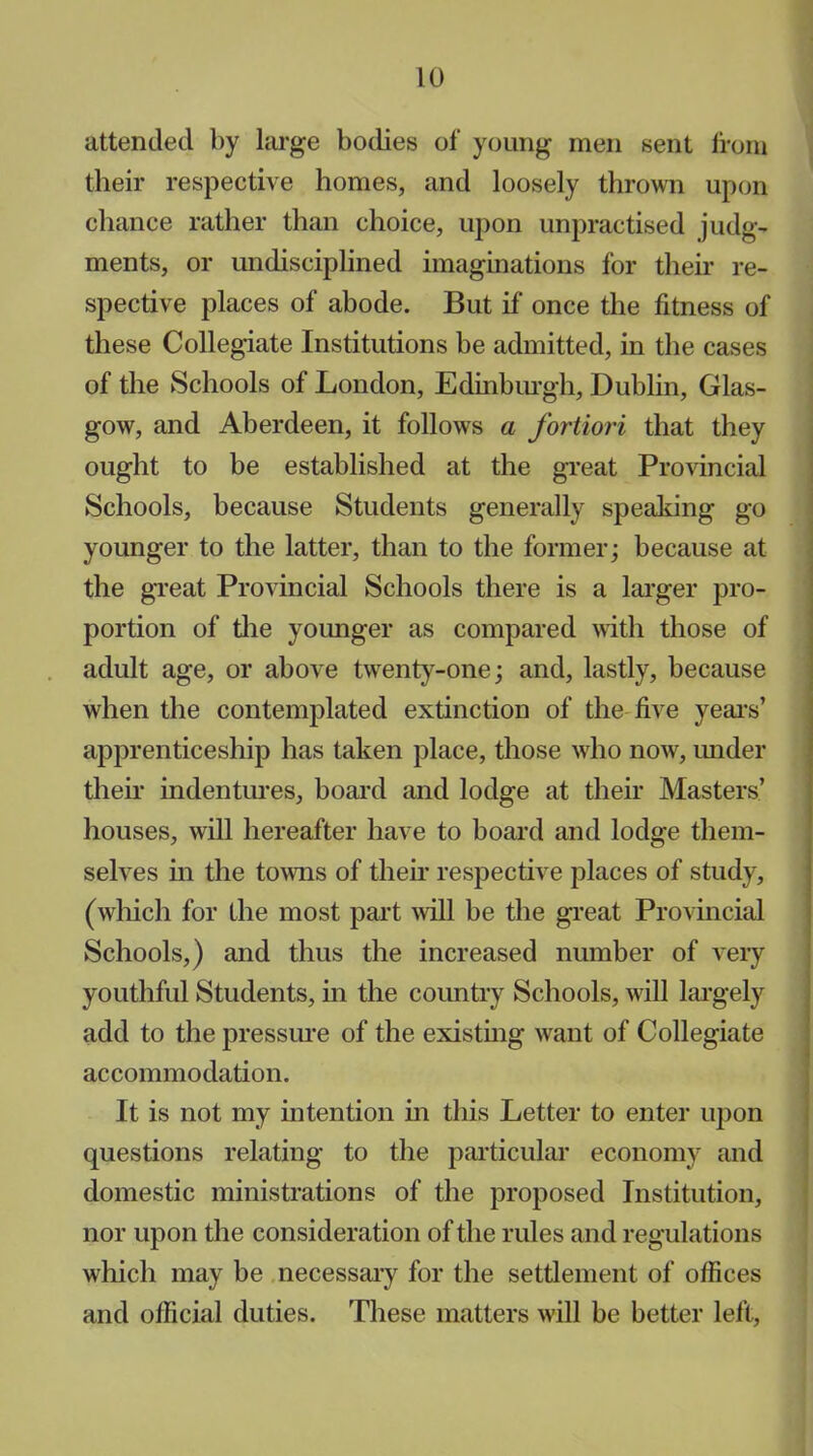 attended by large bodies of young men sent from their respective homes, and loosely thrown upon chance rather than choice, upon unpractised judg- ments, or undisciplined imaginations for their re- spective places of abode. But if once the fitness of these Collegiate Institutions be admitted, in the cases of the Schools of London, Edinburgh, Dublin, Glas- gow, and Aberdeen, it follows a fortiori that they ought to be established at the great Provincial Schools, because Students generally speaking go younger to the latter, than to the former; because at the great Provincial Schools there is a larger pro- portion of the younger as compared with those of adult age, or above twenty-one; and, lastly, because when the contemplated extinction of the five year’s’ apprenticeship has taken place, those who now, under their indentures, board and lodge at their Masters’ houses, will hereafter have to board and lodge them- selves in the towns of their respective places of study, (which for the most part will be the great Provincial Schools,) and thus the increased number of very youthful Students, in the country Schools, will largely add to the pressure of the existing want of Collegiate accommodation. It is not my intention in this Letter to enter upon questions relating to the particular economy and domestic ministrations of the proposed Institution, nor upon the consideration of the rules and regulations which may be necessary for the settlement of offices and official duties. These matters will be better left,