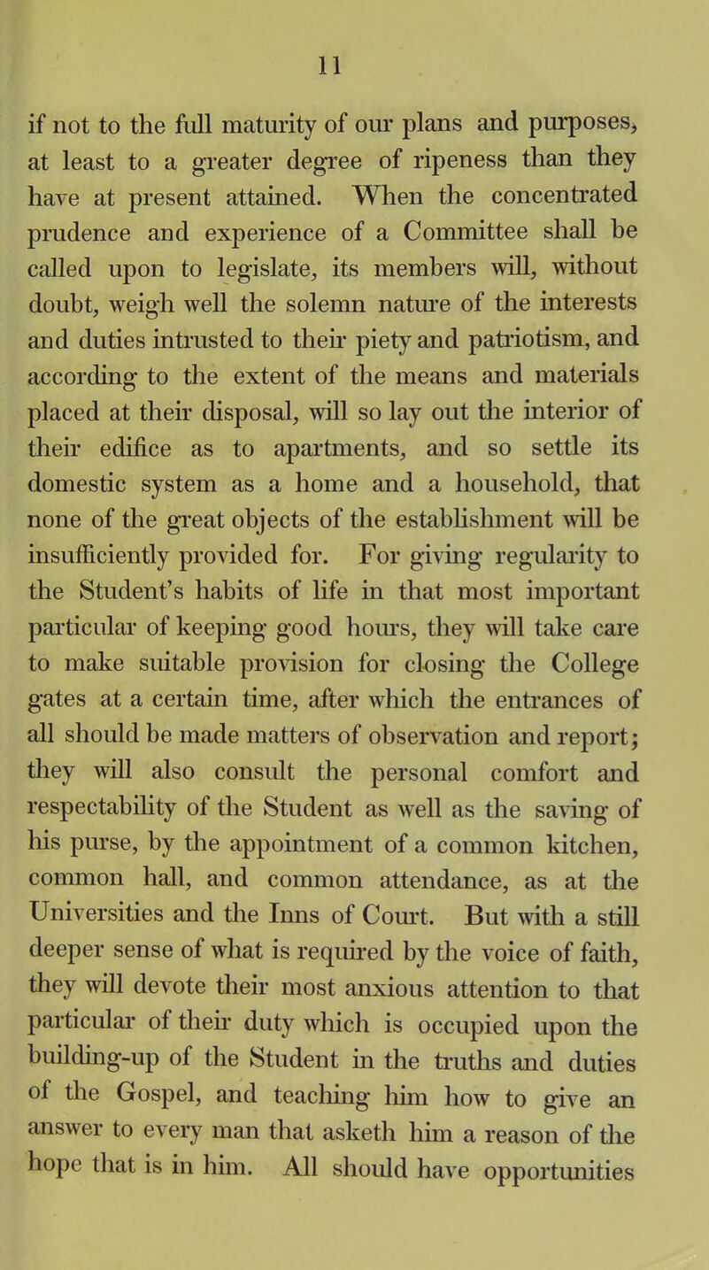 if not to the full maturity of our plans and purposes, at least to a greater degree of ripeness than they have at present attained. When the concentrated prudence and experience of a Committee shall be called upon to legislate, its members will, without doubt, weigh well the solemn nature of the interests and duties intrusted to their piety and patriotism, and according to the extent of the means and materials placed at their disposal, will so lay out the interior of their edifice as to apartments, and so settle its domestic system as a home and a household, that none of the great objects of the establishment will be insufficiently provided for. For giving regularity to the Student’s habits of life in that most important particular of keeping good hours, they will take care to make suitable provision for closing the College gates at a certain time, after which the entrances of all should be made matters of observation and report; they will also consult the personal comfort and respectability of the Student as well as the saving of his purse, by the appointment of a common kitchen, common hall, and common attendance, as at the Universities and the Inns of Court. But with a still deeper sense of what is required by the voice of faith, they will devote their most anxious attention to that particular of their duty which is occupied upon the building-up of the Student in the truths and duties of the Gospel, and teaching him how to give an answer to every man that asketh him a reason of the hope that is in him. All should have opportunities