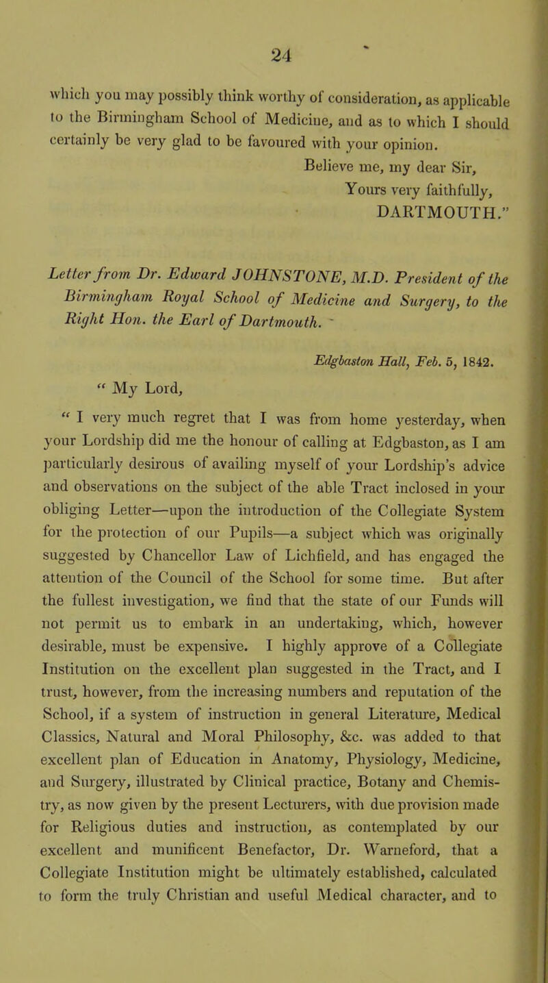 which you may possibly think worthy of consideration, as applicable lo the Birmingham School of Medicine, and as to which I should certainly be very glad to be favoured with your opinion. Believe me, my dear Sir, Yours very faithfully, DARTMOUTH.” Letter from Dr. Edward JOHNSTONE, M.D. President of the Birmingham Royal School of Medicine and Surgery, to the Right Hon. the Earl of Dartmouth. ' Edgbaston Hall, Feb. 5, 1842. “ My Lord, “ I very much regret that I was from home yesterday, when your Lordship did me the honour of calling at Edgbaston, as I am particularly desirous of availing myself of your Lordship’s advice and observations on the subject of the able Tract inclosed in your obliging Letter—upon the introduction of the Collegiate System for the protection of our Pupils—a subject which was originally suggested by Chancellor Law of Lichfield, and has engaged the attention of the Council of the School for some time. But after the fullest investigation, we find that the state of our Funds will not permit us to embark in an undertaking, w'hich, however desirable, must be expensive. I highly approve of a Collegiate Institution on the excellent plan suggested in the Tract, and I trust, however, from the increasing numbers and reputation of the School, if a system of instruction in general Literature, Medical Classics, Natural and Moral Philosophy, &c. was added to that excellent plan of Education in Anatomy, Physiology, Medicine, and Surgery, illustrated by Clinical practice. Botany and Chemis- try, as now given by the present Lecturers, with due provision made for Religious duties and instruction, as contemplated by our excellent and munificent Benefactor, Dr. Warneford, that a Collegiate Institution might be ultimately established, calculated to form the truly Christian and useful Medical character, and to