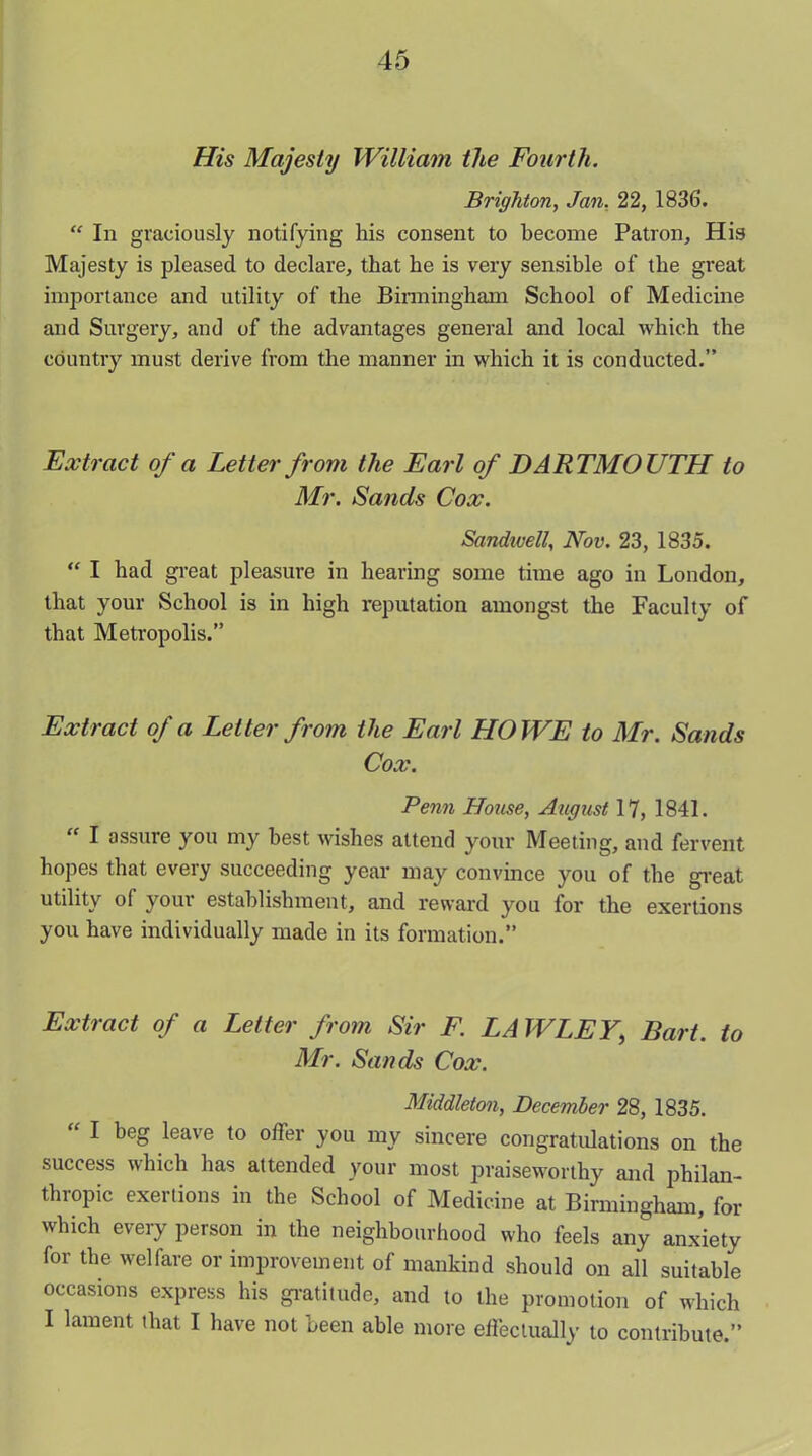 His Majesty William tlte Fourth. Brighton, Jan. 22, 1836. “ In graciously notifying his consent to become Patron, His Majesty is pleased to declare, that he is very sensible of the great importance and utility of the Birmingham School of Medicine and Surgery, and of the advantages general and local which the country must derive from the manner in which it is conducted.” Extract of a Letter from the Earl of DARTMOUTH to Mr. Sands Cox. Sandwell, Nov. 23, 1835. “ I had great pleasure in hearing some time ago in London, that your School is in high reputation amongst the Faculty of that Metropolis.” Extract of a Letter from the Earl HOWE to Mr. Sands Cox. Penn House, August 17, 1841. “ I assure you my best wishes attend your Meeting, and fervent hopes that every succeeding year may convince you of the great utility of your establishment, and reward you for the exertions you have individually made in its formation.” Extract of a Letter from Sir F. LAW LEY, Bart, to Mr. Sands Cox. Middleton, December 28, 1835. “ 1 beg leave t0 offer you my sincere congratulations on the success which has attended your most praiseworthy and philan- thropic exertions in the School of Medicine at Birmingham, for which every person in the neighbourhood who feels any anxiety for the welfare or improvement of mankind should on all suitable occasions express his gratitude, and to the promotion of which I lament that I have not been able more effectually to contribute.”