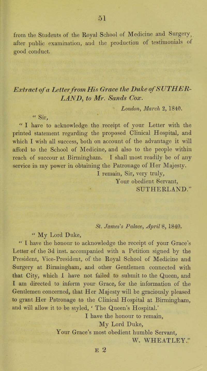 from the Students of the Royal School of Medicine and Surgery, after public examination, and the production of testimonials of good conduct. Extract of'a Letter from His Grace the Duke of SUTHER- LAND, to Mr. Sands Cox. London, March 2, 1840. “ Sir, “ I have to acknowledge the receipt of your Letter with the printed statement regarding the proposed Clinical Hospital, and which I wish all success, both on account of the advantage it will afford to the School of Medicine, and also to the people within reach of succour at Birmingham. I shall most readily he of any service in my power in obtaining the Patronage of Her Majesty. I remain. Sir, very truly. Your obedient Servant, SUTHERLAND.” St. James’s Palace, April 8, 1840. “ My Lord Duke, “ I have the honour to acknowledge the receipt of your Grace’s Letter of the 3d inst. accompanied with a Petition signed by the President, Vice-President, of the Royal School of Medicine and Surgery at Birmingham, and other Gentlemen connected with that City, which 1 have not failed to submit to the Queen, and I am directed to inform your Grace, for the information of the Gentlemen concerned, that Her Majesty will be graciously pleased to grant Her Patronage to the Clinical Hospital at Birmingham, and will allow it to be styled, f The Queen’s Hospital.’ I have the honour to remain. My Lord Duke, Your Grace’s most obedient humble Servant, W. WHEATLEY. E 2