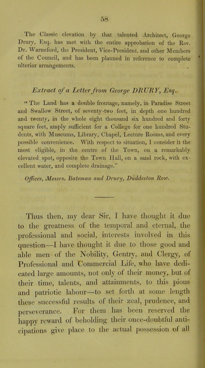 The Classic elevation by that talented Architect, George Drury, Esq. has met with the entire approbation of the Rev. Dr. Warneford, the President, Vice-President, and other Members of the Council, and has been planned in reference to complete ' ulterior arrangements. Extract of a Letter from George DRURY, Esq. “ The Land has a double frontage, namely, in Paradise Street and Swallow Street, of seventy-two feet, in depth one hundred and twenty, in the whole eight thousand six hundred and forty square feet, amply sufficient for a College for one hundred Stu- dents, with Museums, Library, Chapel, Lecture Rooms, and eveiy possible convenience. With respect to situation, I consider it the most eligible, in the centre of the Town, on a remarkably elevated spot, opposite the Town Hall, on a sand rock, with ex- cellent water, and complete drainage.” Offices, Messrs. Bateman and Drury, Duddeston Row. Thus then, my dear Sir, I have thought it due to the greatness of the temporal and eternal, the professional and social, interests involved in this question—I have thought it due to those good and able men of the Nobility, Gentry, and Clergy, of Professional and Commercial Life, who have dedi- cated large amounts, not only of their money, but of their time, talents, and attainments, to this pious and patriotic labour—to set forth at some length these successful results of their zeal, prudence, and perseverance. For them has been reserved the happy reward of beholding their once-doubtful anti- cipations give place to the actual possession of all